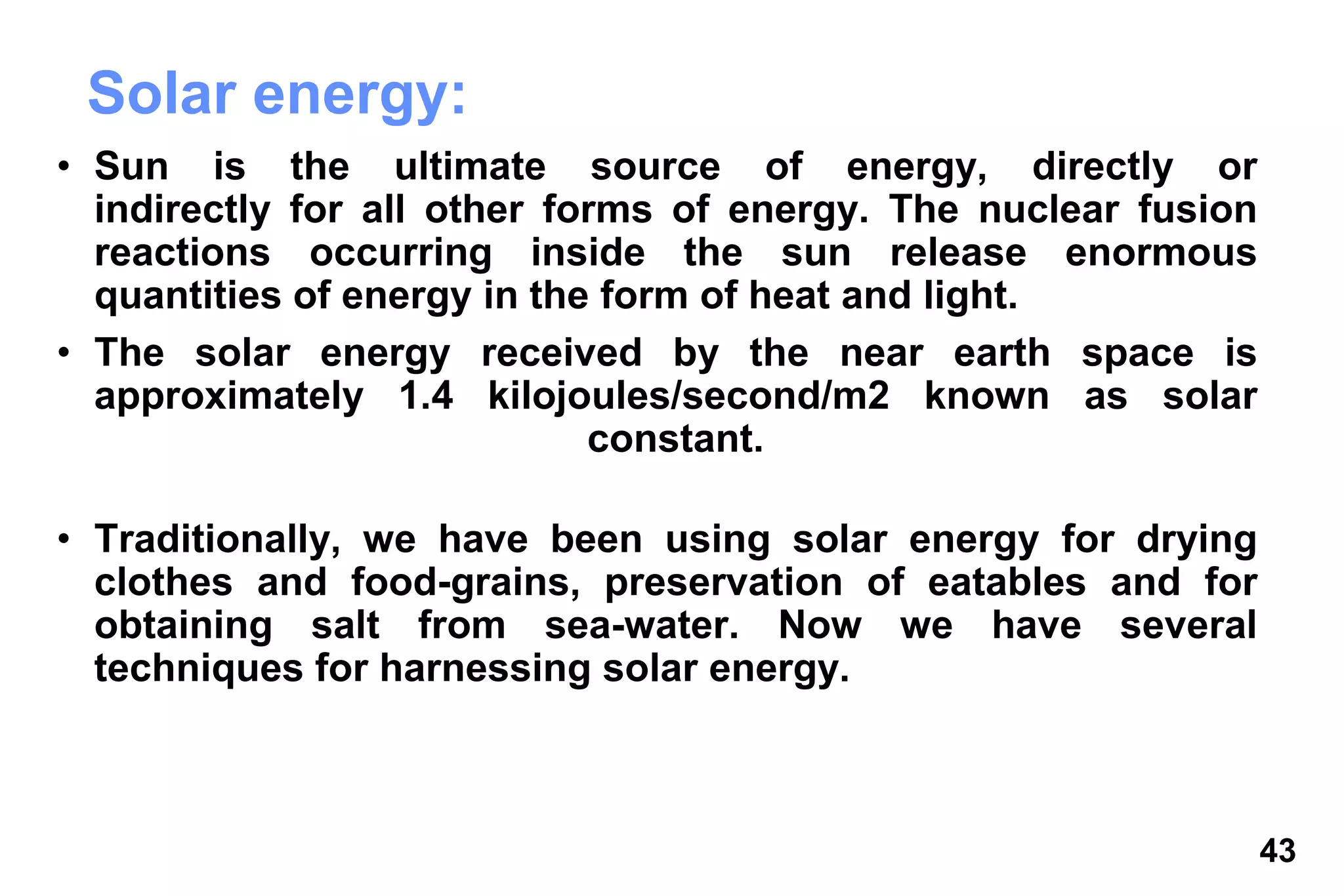 43
Solar energy:
• Sun is the ultimate source of energy, directly or
indirectly for all other forms of energy. The nuclear fusion
reactions occurring inside the sun release enormous
quantities of energy in the form of heat and light.
• The solar energy received by the near earth space is
approximately 1.4 kilojoules/second/m2 known as solar
constant.
• Traditionally, we have been using solar energy for drying
clothes and food-grains, preservation of eatables and for
obtaining salt from sea-water. Now we have several
techniques for harnessing solar energy.
 