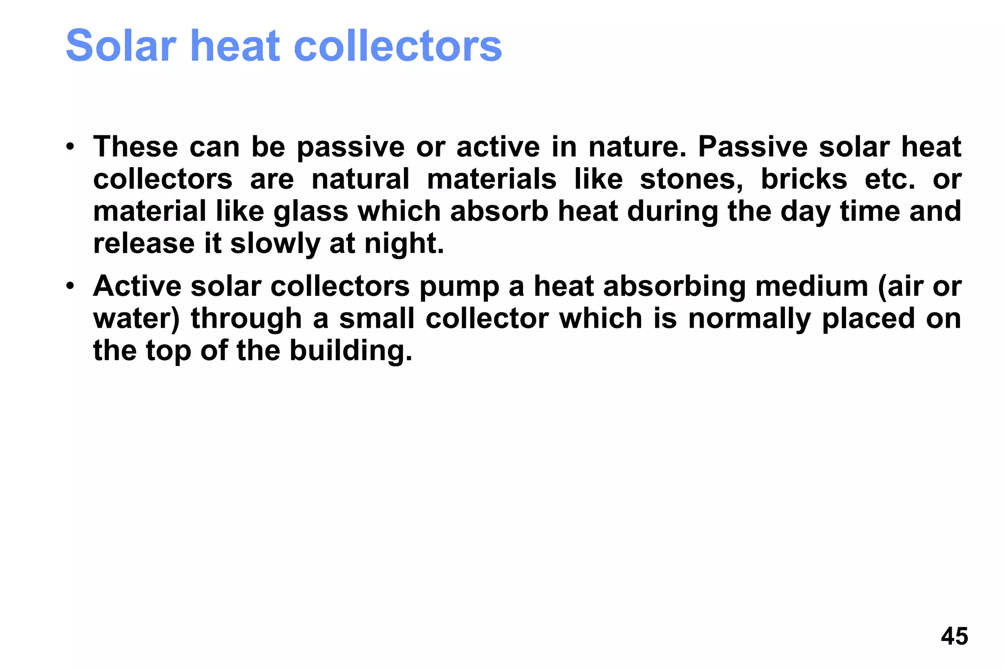 45
Solar heat collectors
• These can be passive or active in nature. Passive solar heat
collectors are natural materials like stones, bricks etc. or
material like glass which absorb heat during the day time and
release it slowly at night.
• Active solar collectors pump a heat absorbing medium (air or
water) through a small collector which is normally placed on
the top of the building.
 