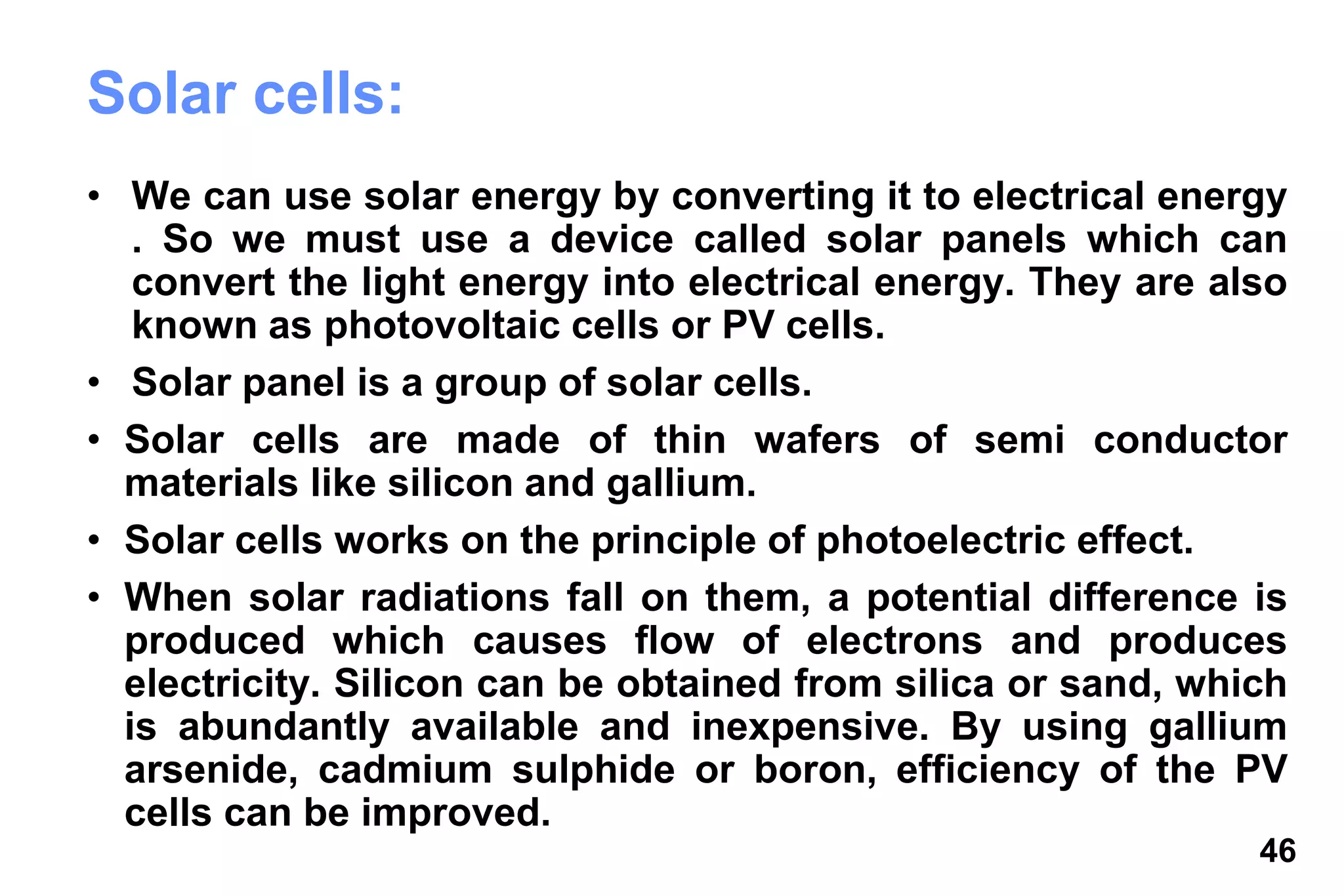 46
Solar cells:
• We can use solar energy by converting it to electrical energy
. So we must use a device called solar panels which can
convert the light energy into electrical energy. They are also
known as photovoltaic cells or PV cells.
• Solar panel is a group of solar cells.
• Solar cells are made of thin wafers of semi conductor
materials like silicon and gallium.
• Solar cells works on the principle of photoelectric effect.
• When solar radiations fall on them, a potential difference is
produced which causes flow of electrons and produces
electricity. Silicon can be obtained from silica or sand, which
is abundantly available and inexpensive. By using gallium
arsenide, cadmium sulphide or boron, efficiency of the PV
cells can be improved.
 