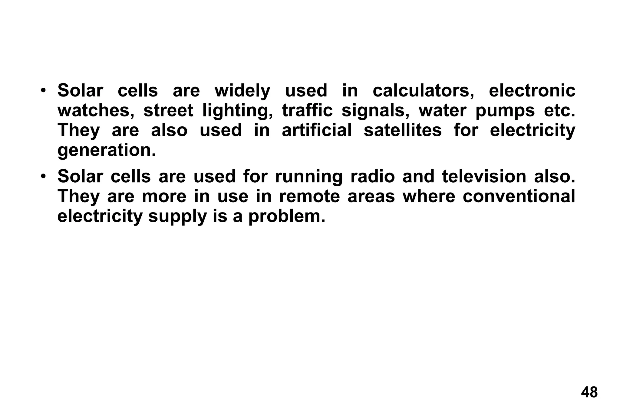 48
• Solar cells are widely used in calculators, electronic
watches, street lighting, traffic signals, water pumps etc.
They are also used in artificial satellites for electricity
generation.
• Solar cells are used for running radio and television also.
They are more in use in remote areas where conventional
electricity supply is a problem.
 