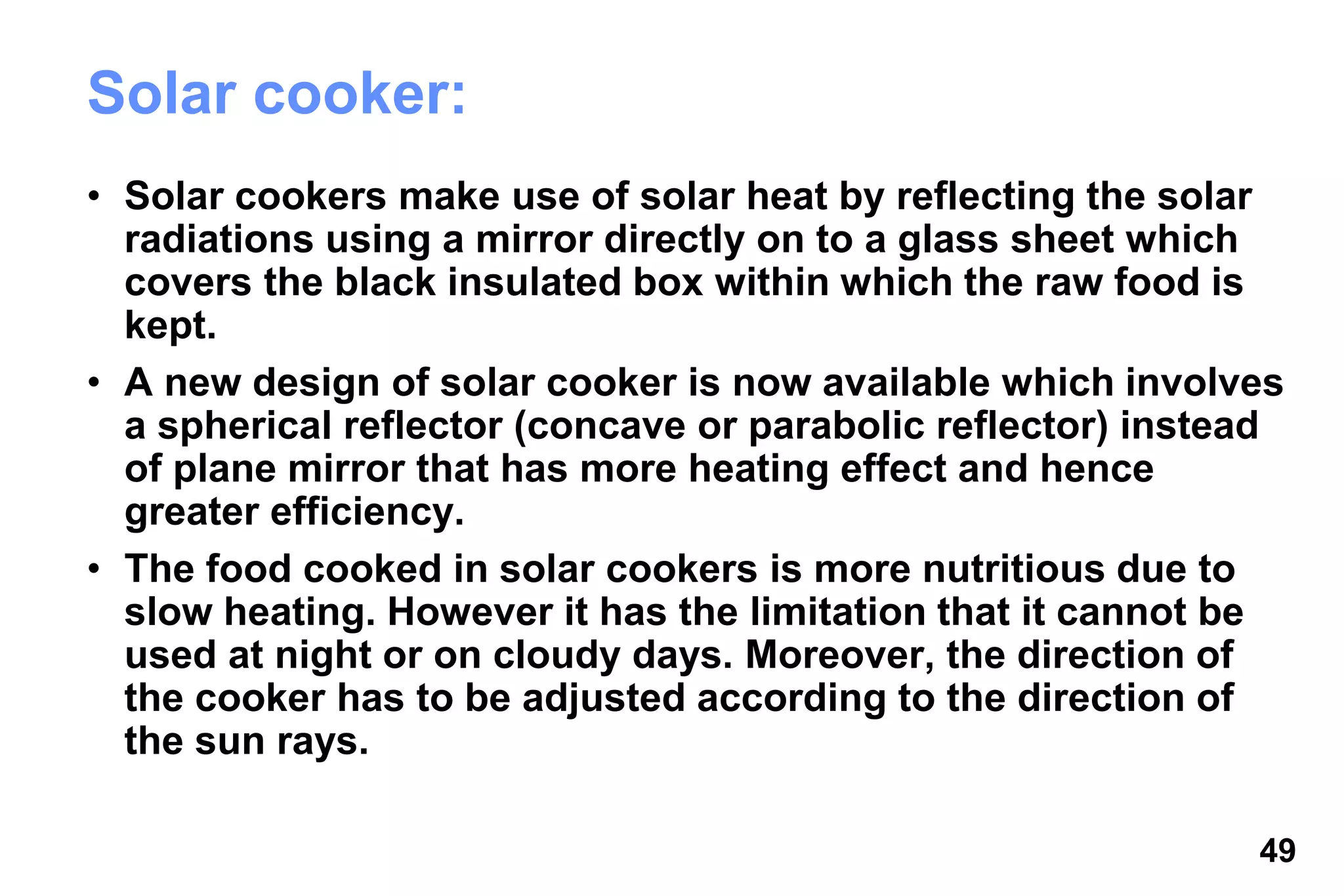 49
Solar cooker:
• Solar cookers make use of solar heat by reflecting the solar
radiations using a mirror directly on to a glass sheet which
covers the black insulated box within which the raw food is
kept.
• A new design of solar cooker is now available which involves
a spherical reflector (concave or parabolic reflector) instead
of plane mirror that has more heating effect and hence
greater efficiency.
• The food cooked in solar cookers is more nutritious due to
slow heating. However it has the limitation that it cannot be
used at night or on cloudy days. Moreover, the direction of
the cooker has to be adjusted according to the direction of
the sun rays.
 