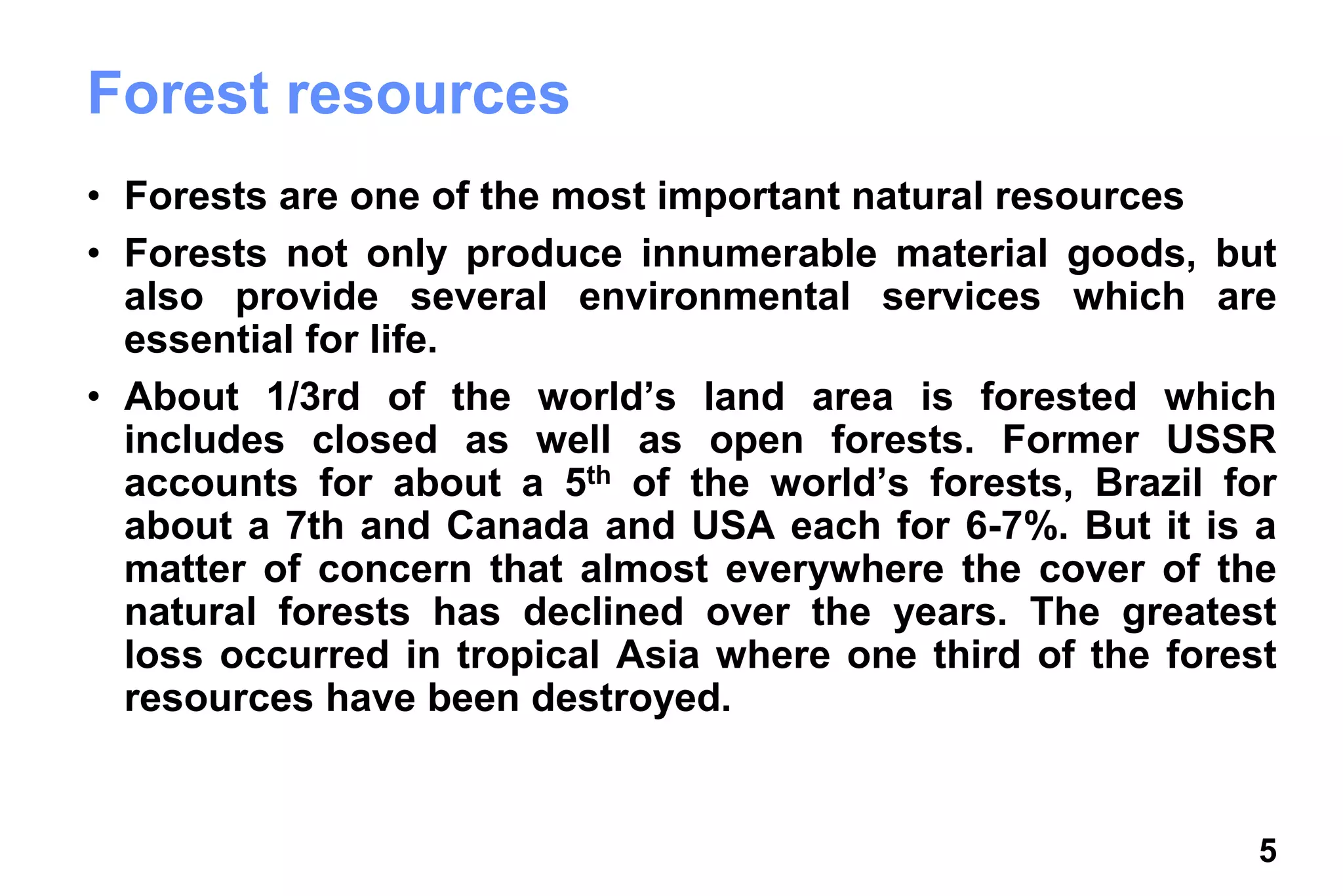 5
Forest resources
• Forests are one of the most important natural resources
• Forests not only produce innumerable material goods, but
also provide several environmental services which are
essential for life.
• About 1/3rd of the world’s land area is forested which
includes closed as well as open forests. Former USSR
accounts for about a 5th of the world’s forests, Brazil for
about a 7th and Canada and USA each for 6-7%. But it is a
matter of concern that almost everywhere the cover of the
natural forests has declined over the years. The greatest
loss occurred in tropical Asia where one third of the forest
resources have been destroyed.
 