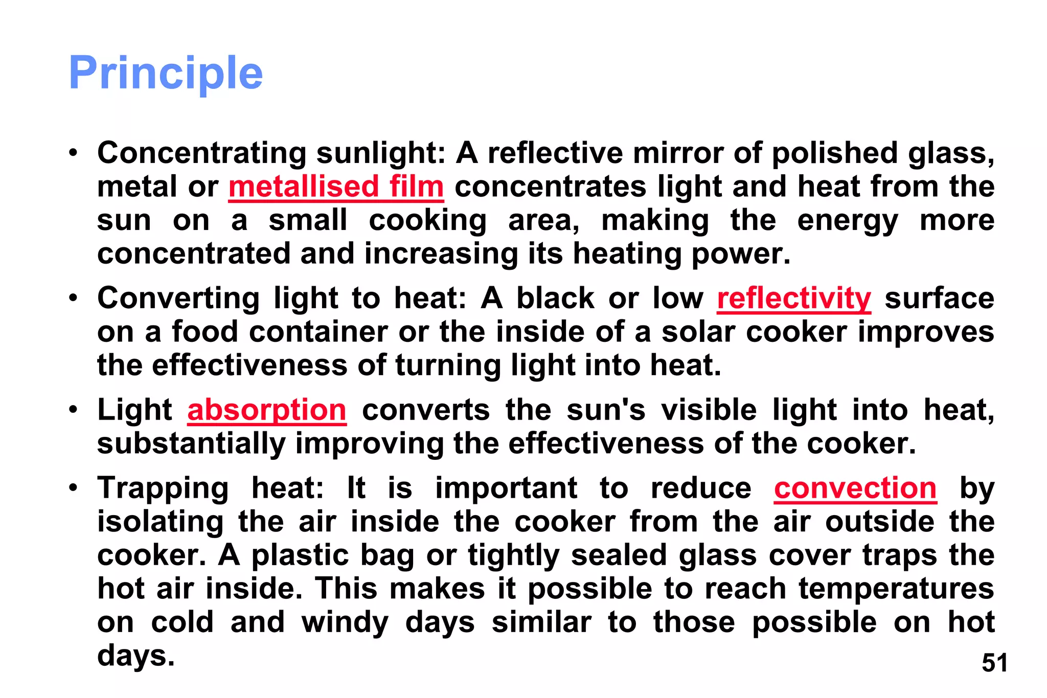 51
Principle
• Concentrating sunlight: A reflective mirror of polished glass,
metal or metallised film concentrates light and heat from the
sun on a small cooking area, making the energy more
concentrated and increasing its heating power.
• Converting light to heat: A black or low reflectivity surface
on a food container or the inside of a solar cooker improves
the effectiveness of turning light into heat.
• Light absorption converts the sun's visible light into heat,
substantially improving the effectiveness of the cooker.
• Trapping heat: It is important to reduce convection by
isolating the air inside the cooker from the air outside the
cooker. A plastic bag or tightly sealed glass cover traps the
hot air inside. This makes it possible to reach temperatures
on cold and windy days similar to those possible on hot
days.
 