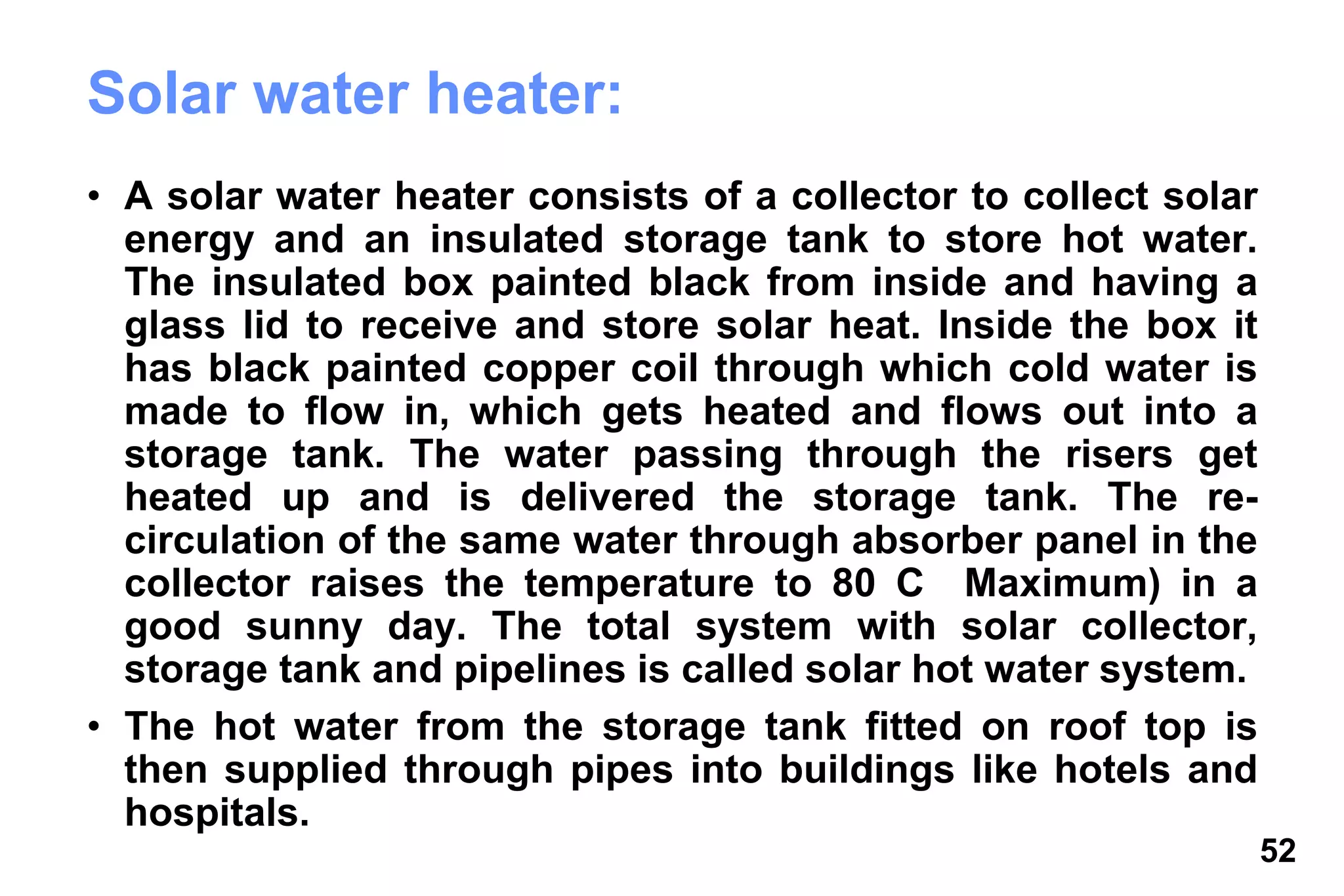 52
Solar water heater:
• A solar water heater consists of a collector to collect solar
energy and an insulated storage tank to store hot water.
The insulated box painted black from inside and having a
glass lid to receive and store solar heat. Inside the box it
has black painted copper coil through which cold water is
made to flow in, which gets heated and flows out into a
storage tank. The water passing through the risers get
heated up and is delivered the storage tank. The re-
circulation of the same water through absorber panel in the
collector raises the temperature to 80 C Maximum) in a
good sunny day. The total system with solar collector,
storage tank and pipelines is called solar hot water system.
• The hot water from the storage tank fitted on roof top is
then supplied through pipes into buildings like hotels and
hospitals.
 