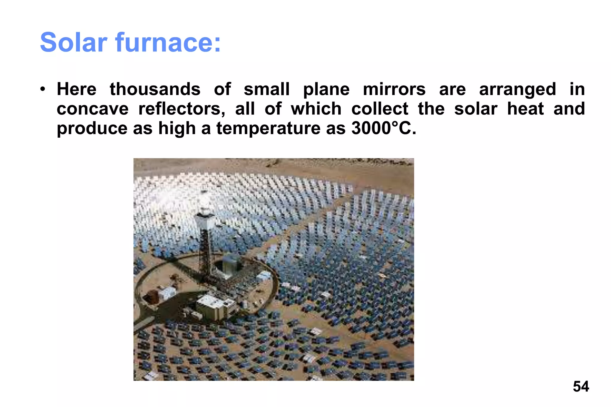 54
Solar furnace:
• Here thousands of small plane mirrors are arranged in
concave reflectors, all of which collect the solar heat and
produce as high a temperature as 3000°C.
 