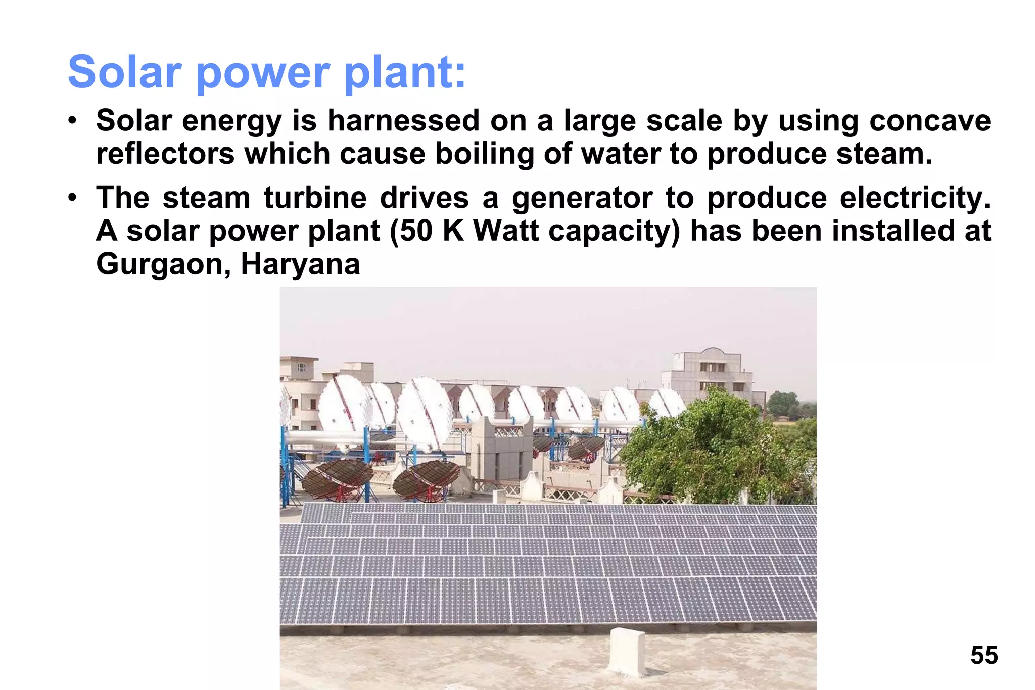 55
Solar power plant:
• Solar energy is harnessed on a large scale by using concave
reflectors which cause boiling of water to produce steam.
• The steam turbine drives a generator to produce electricity.
A solar power plant (50 K Watt capacity) has been installed at
Gurgaon, Haryana
 