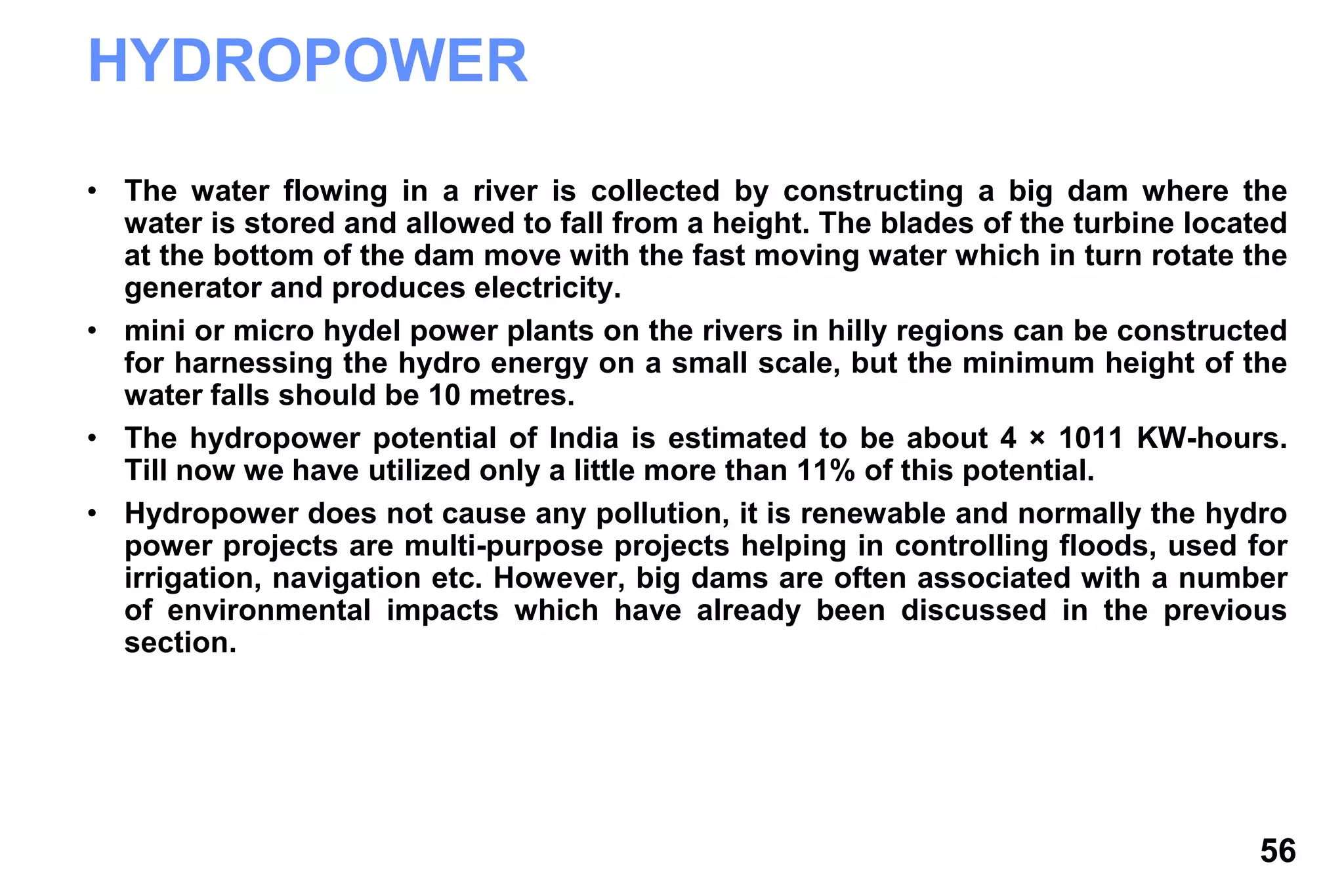 56
HYDROPOWER
• The water flowing in a river is collected by constructing a big dam where the
water is stored and allowed to fall from a height. The blades of the turbine located
at the bottom of the dam move with the fast moving water which in turn rotate the
generator and produces electricity.
• mini or micro hydel power plants on the rivers in hilly regions can be constructed
for harnessing the hydro energy on a small scale, but the minimum height of the
water falls should be 10 metres.
• The hydropower potential of India is estimated to be about 4 × 1011 KW-hours.
Till now we have utilized only a little more than 11% of this potential.
• Hydropower does not cause any pollution, it is renewable and normally the hydro
power projects are multi-purpose projects helping in controlling floods, used for
irrigation, navigation etc. However, big dams are often associated with a number
of environmental impacts which have already been discussed in the previous
section.
 