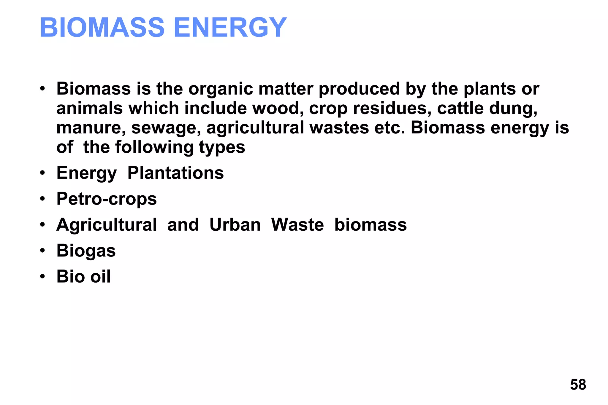 58
BIOMASS ENERGY
• Biomass is the organic matter produced by the plants or
animals which include wood, crop residues, cattle dung,
manure, sewage, agricultural wastes etc. Biomass energy is
of the following types
• Energy Plantations
• Petro-crops
• Agricultural and Urban Waste biomass
• Biogas
• Bio oil
 