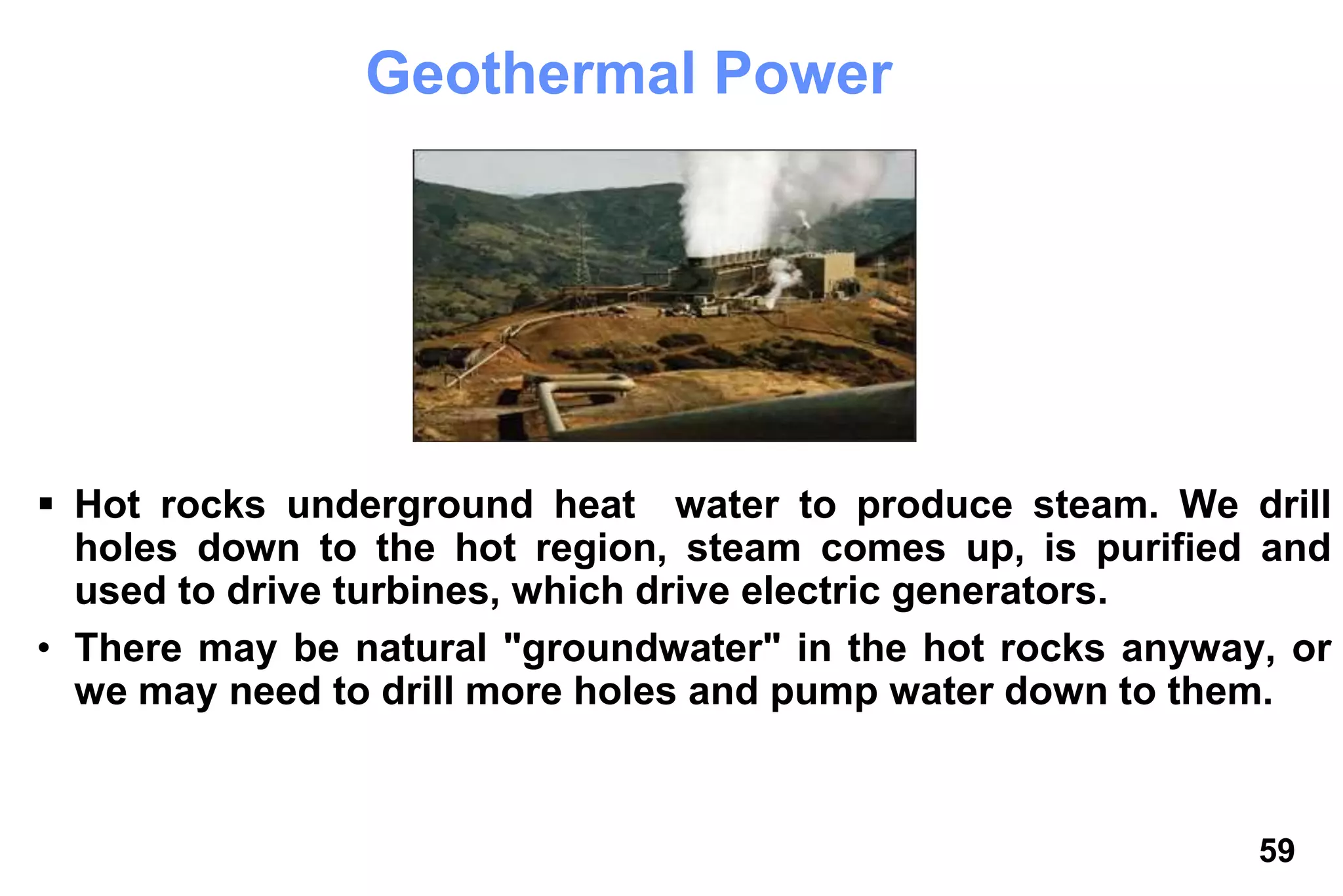 59
Geothermal Power
 Hot rocks underground heat water to produce steam. We drill
holes down to the hot region, steam comes up, is purified and
used to drive turbines, which drive electric generators.
• There may be natural "groundwater" in the hot rocks anyway, or
we may need to drill more holes and pump water down to them.
 