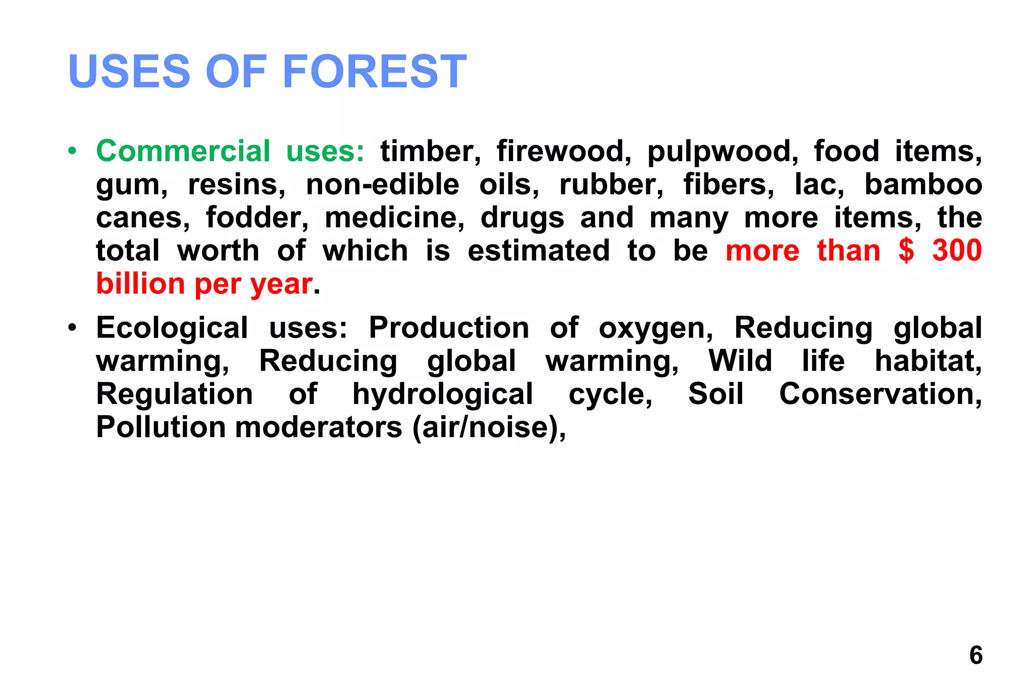 6
USES OF FOREST
• Commercial uses: timber, firewood, pulpwood, food items,
gum, resins, non-edible oils, rubber, fibers, lac, bamboo
canes, fodder, medicine, drugs and many more items, the
total worth of which is estimated to be more than $ 300
billion per year.
• Ecological uses: Production of oxygen, Reducing global
warming, Reducing global warming, Wild life habitat,
Regulation of hydrological cycle, Soil Conservation,
Pollution moderators (air/noise),
 