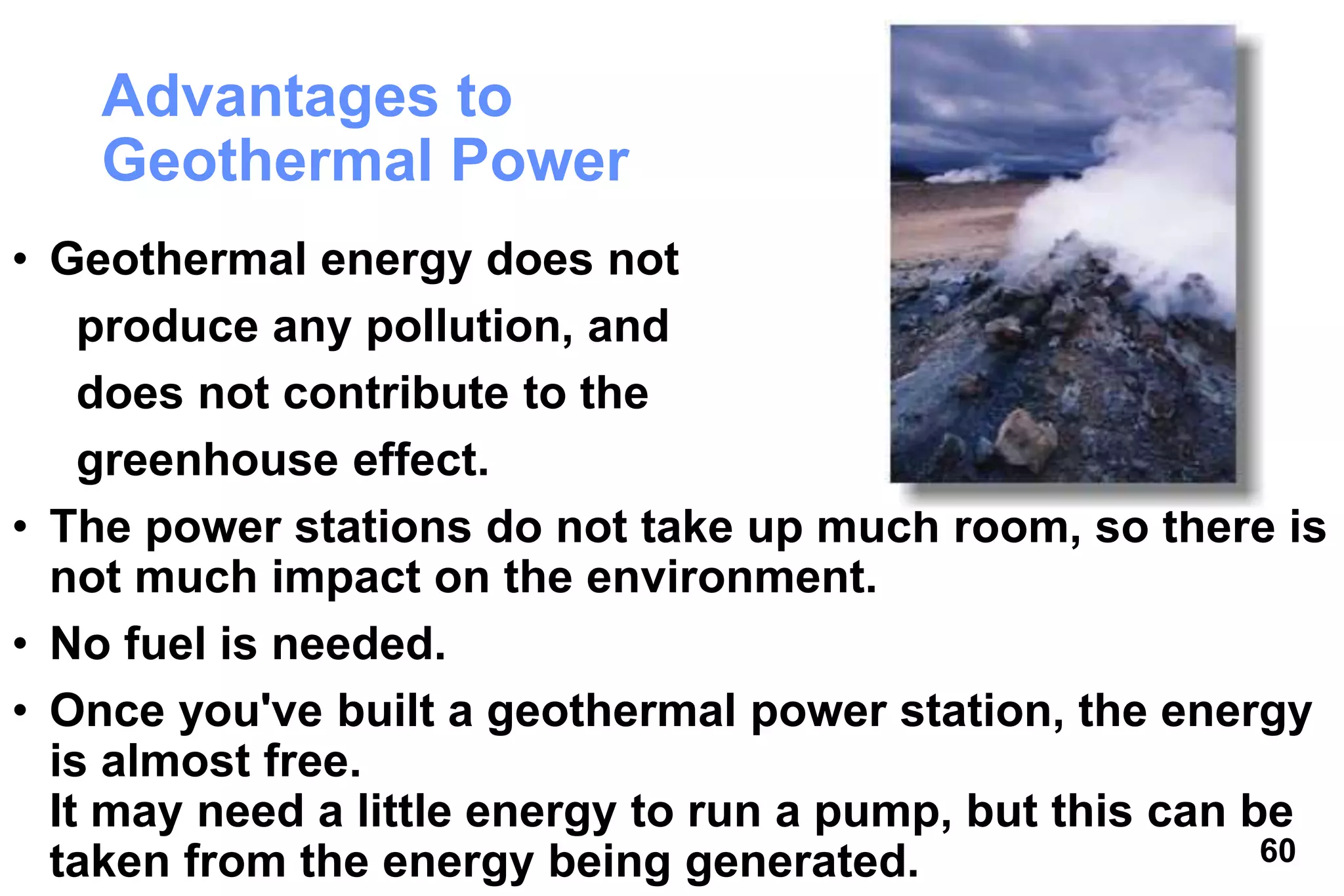 60
Advantages to
Geothermal Power
• Geothermal energy does not
produce any pollution, and
does not contribute to the
greenhouse effect.
• The power stations do not take up much room, so there is
not much impact on the environment.
• No fuel is needed.
• Once you've built a geothermal power station, the energy
is almost free.
It may need a little energy to run a pump, but this can be
taken from the energy being generated.
 