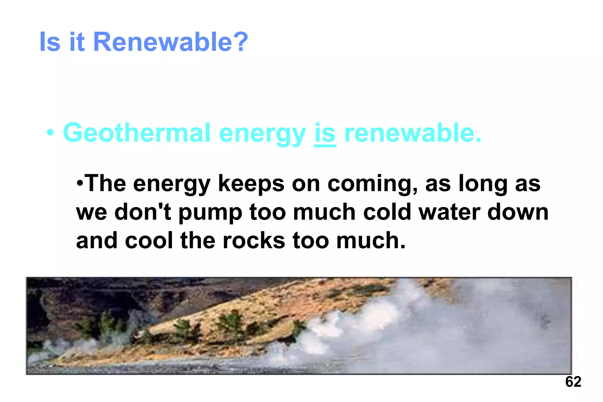 62
Is it Renewable?
• Geothermal energy is renewable.
•The energy keeps on coming, as long as
we don't pump too much cold water down
and cool the rocks too much.
 