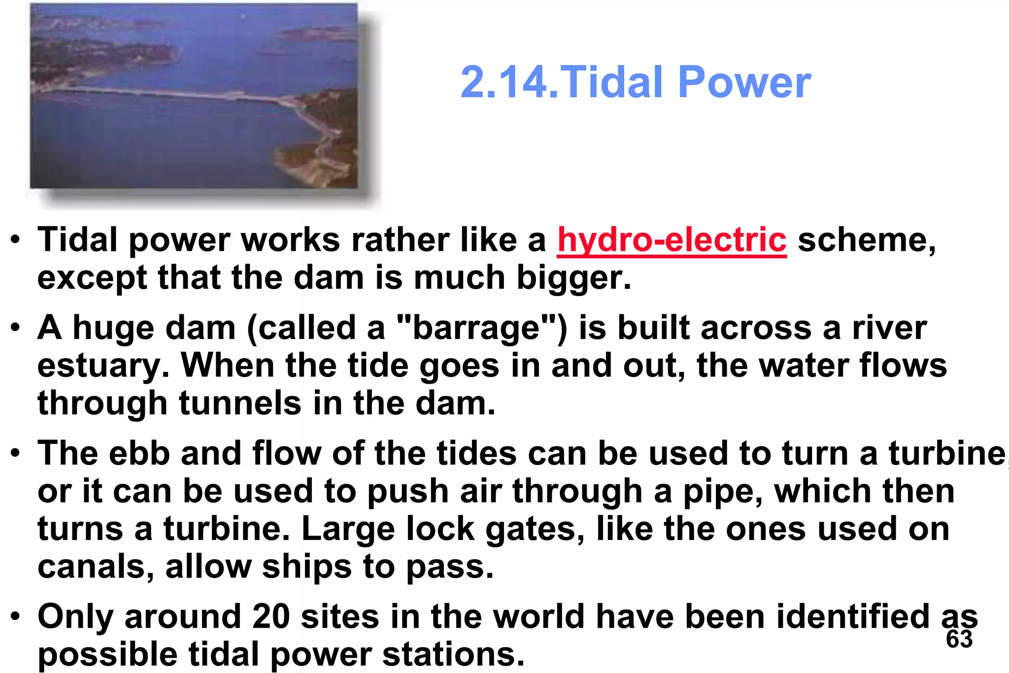 63
2.14.Tidal Power
• Tidal power works rather like a hydro-electric scheme,
except that the dam is much bigger.
• A huge dam (called a "barrage") is built across a river
estuary. When the tide goes in and out, the water flows
through tunnels in the dam.
• The ebb and flow of the tides can be used to turn a turbine,
or it can be used to push air through a pipe, which then
turns a turbine. Large lock gates, like the ones used on
canals, allow ships to pass.
• Only around 20 sites in the world have been identified as
possible tidal power stations.
 