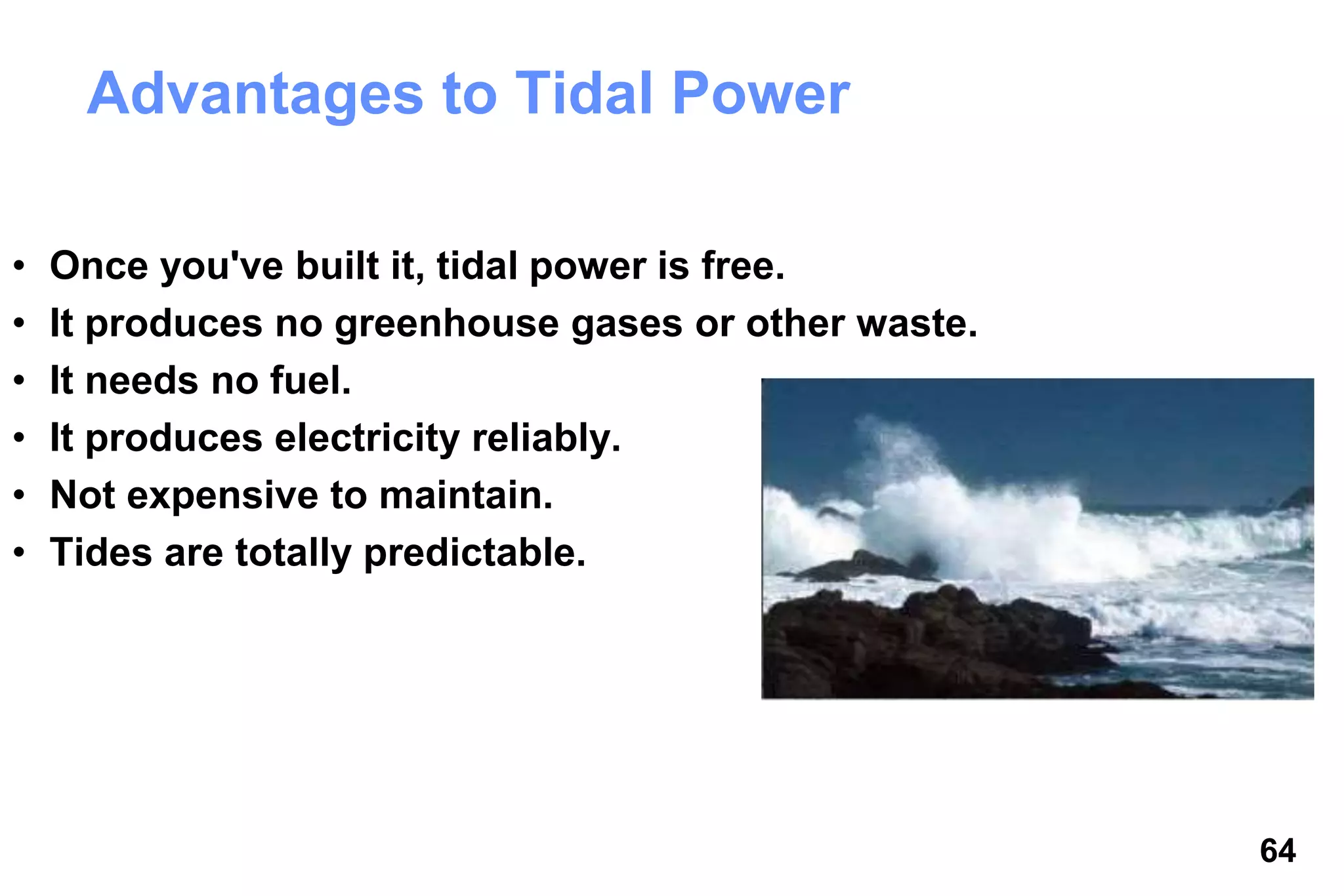 64
Advantages to Tidal Power
• Once you've built it, tidal power is free.
• It produces no greenhouse gases or other waste.
• It needs no fuel.
• It produces electricity reliably.
• Not expensive to maintain.
• Tides are totally predictable.
 