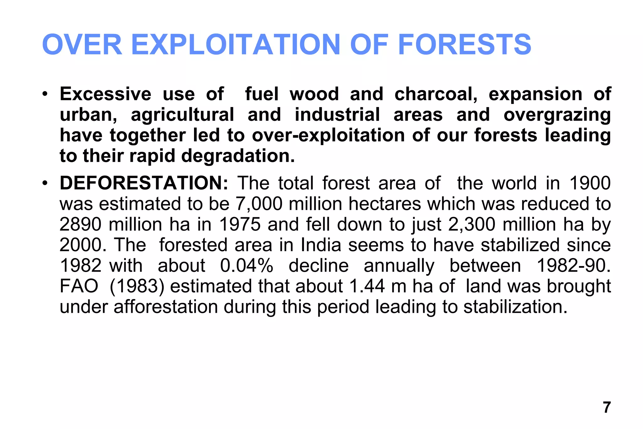 7
OVER EXPLOITATION OF FORESTS
• Excessive use of fuel wood and charcoal, expansion of
urban, agricultural and industrial areas and overgrazing
have together led to over-exploitation of our forests leading
to their rapid degradation.
• DEFORESTATION: The total forest area of the world in 1900
was estimated to be 7,000 million hectares which was reduced to
2890 million ha in 1975 and fell down to just 2,300 million ha by
2000. The forested area in India seems to have stabilized since
1982 with about 0.04% decline annually between 1982-90.
FAO (1983) estimated that about 1.44 m ha of land was brought
under afforestation during this period leading to stabilization.
 