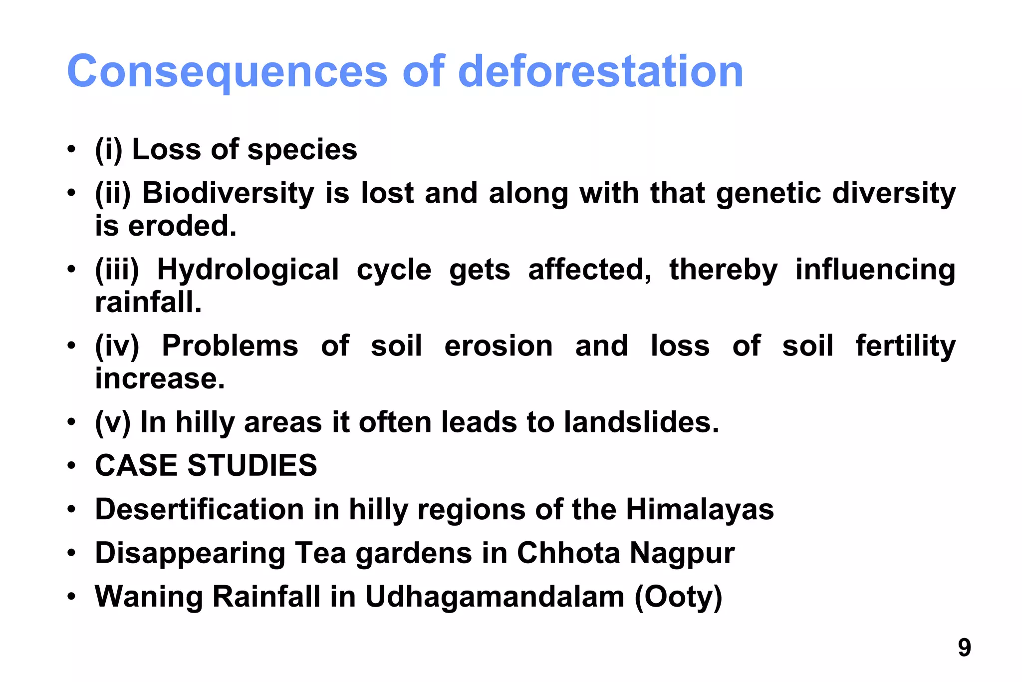 9
Consequences of deforestation
• (i) Loss of species
• (ii) Biodiversity is lost and along with that genetic diversity
is eroded.
• (iii) Hydrological cycle gets affected, thereby influencing
rainfall.
• (iv) Problems of soil erosion and loss of soil fertility
increase.
• (v) In hilly areas it often leads to landslides.
• CASE STUDIES
• Desertification in hilly regions of the Himalayas
• Disappearing Tea gardens in Chhota Nagpur
• Waning Rainfall in Udhagamandalam (Ooty)
 