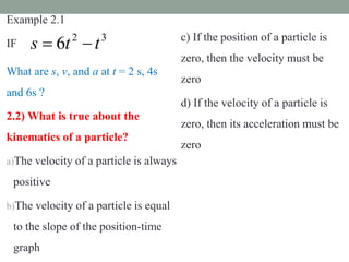 Example 2.1
IF
What are s, v, and a at t = 2 s, 4s
and 6s ?
2.2) What is true about the
kinematics of a particle?
a)The velocity of a particle is always
positive
b)The velocity of a particle is equal
to the slope of the position-time
graph
c) If the position of a particle is
zero, then the velocity must be
zero
d) If the velocity of a particle is
zero, then its acceleration must be
zero
3
2
6 t
t
s 

 