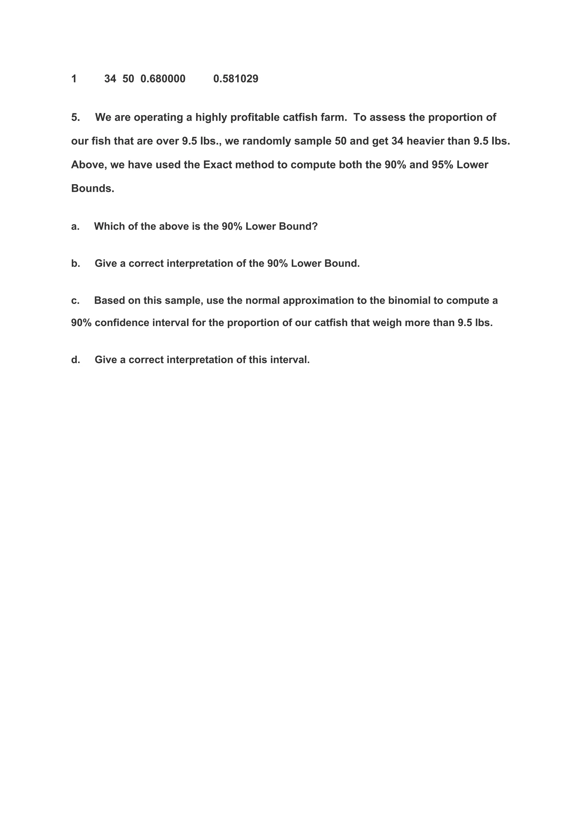 1 34 50 0.680000 0.581029
5. We are operating a highly profitable catfish farm. To assess the proportion of
our fish that are over 9.5 lbs., we randomly sample 50 and get 34 heavier than 9.5 lbs.
Above, we have used the Exact method to compute both the 90% and 95% Lower
Bounds.
a. Which of the above is the 90% Lower Bound?
b. Give a correct interpretation of the 90% Lower Bound.
c. Based on this sample, use the normal approximation to the binomial to compute a
90% confidence interval for the proportion of our catfish that weigh more than 9.5 lbs.
d. Give a correct interpretation of this interval.
 