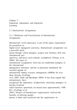 Chapter 2
Expatriate Adjustment and Expatriate
Learning
2.1 International Assignments
2.1.1 Definition and Classification of International
Assignments
International work experience is one of the major requirements
for promotion to
higher-level managerial positions. International assignments are
a powerful mech-
anism through which managers acquire new business skill sets,
international per-
spectives, and basic cross-cultural assumptions (Furuya et al.
2009). The topic of
international assignments (IAs) has an established pedigree in
the international
management literature and has in particular dominated the
research agenda of
international human resource management (IHRM) for over
three decades (Collings
et al. 2007; Stahl and Bjorkman 2006). It has been argued that
entrepreneurs have
recognised the importance of physically relocating managers to
foreign locations
where business operations are based since approximately 1900
B.C. (Collings et al.
2007). Owners of international organisations realised the
benefits of utilising people
known to them and socialised into the organisation in
 