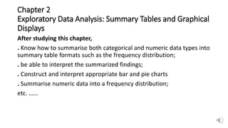 Chapter 2
Exploratory Data Analysis: Summary Tables and Graphical
Displays
After studying this chapter,
. Know how to summarise both categorical and numeric data types into
summary table formats such as the frequency distribution;
. be able to interpret the summarized findings;
. Construct and interpret appropriate bar and pie charts
. Summarise numeric data into a frequency distribution;
etc. ……
 