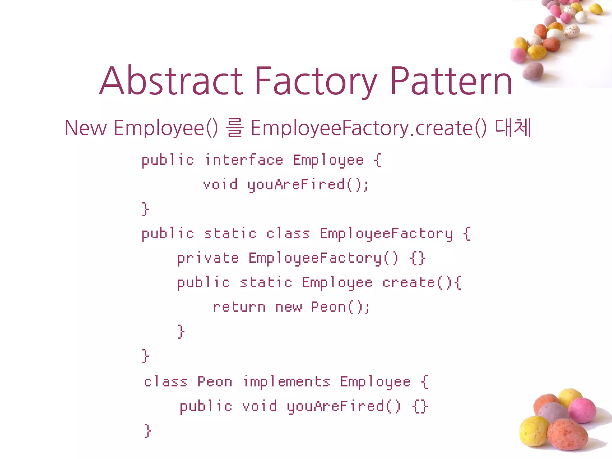 Abstract Factory Pattern
New Employee() 를 EmployeeFactory.create() 대체
       public interface Employee {
              void youAreFired();
       }
       public static class EmployeeFactory {
           private EmployeeFactory() {}
           public static Employee create(){
               return new Peon();
           }
       }
       class Peon implements Employee {
           public void youAreFired() {}
       }
 