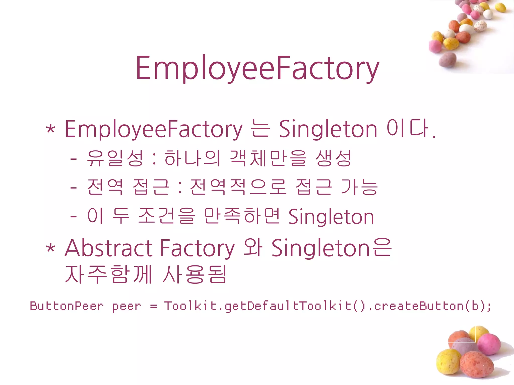 EmployeeFactory
 * EmployeeFactory 는 Singleton 이다.
     – 유일성 : 하나의 객체만을 생성
     – 전역 접근 : 전역적으로 접근 가능
     – 이 두 조건을 만족하면 Singleton
 * Abstract Factory 와 Singleton은
   자주함께 사용됨
ButtonPeer peer = Toolkit.getDefaultToolkit().createButton(b);
 