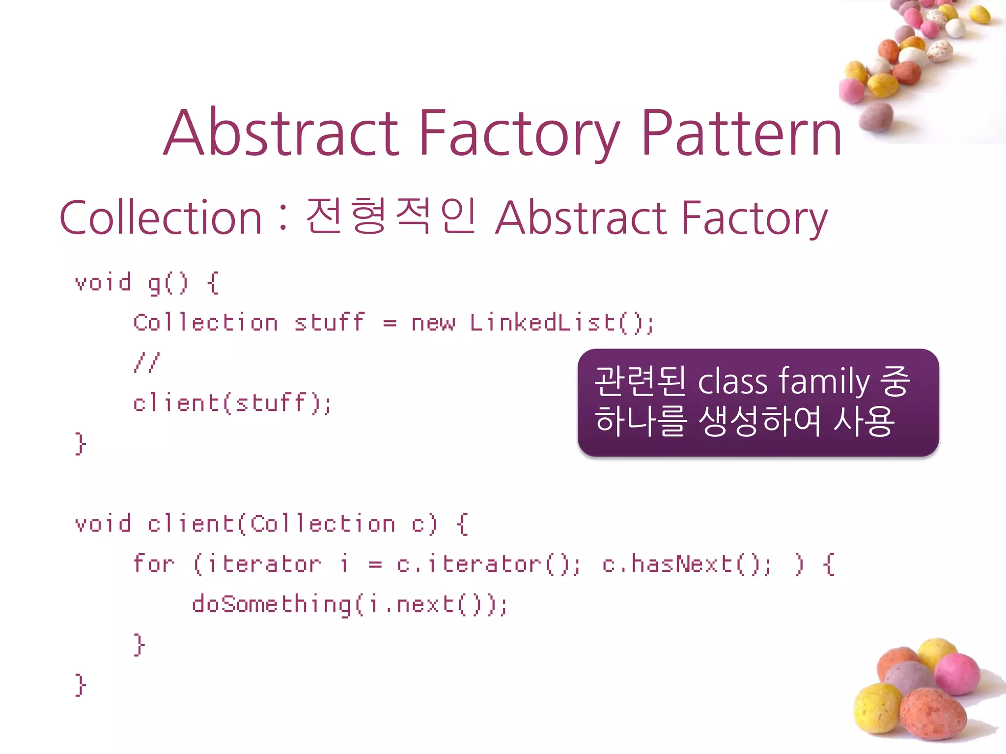 Abstract Factory Pattern
Collection : 전형적인 Abstract Factory
void g() {
    Collection stuff = new LinkedList();
    //
                                   관렦된 class family 중
    client(stuff);
                                   하나를 생성하여 사용
}

void client(Collection c) {
    for (iterator i = c.iterator(); c.hasNext(); ) {
        doSomething(i.next());
    }
}
 