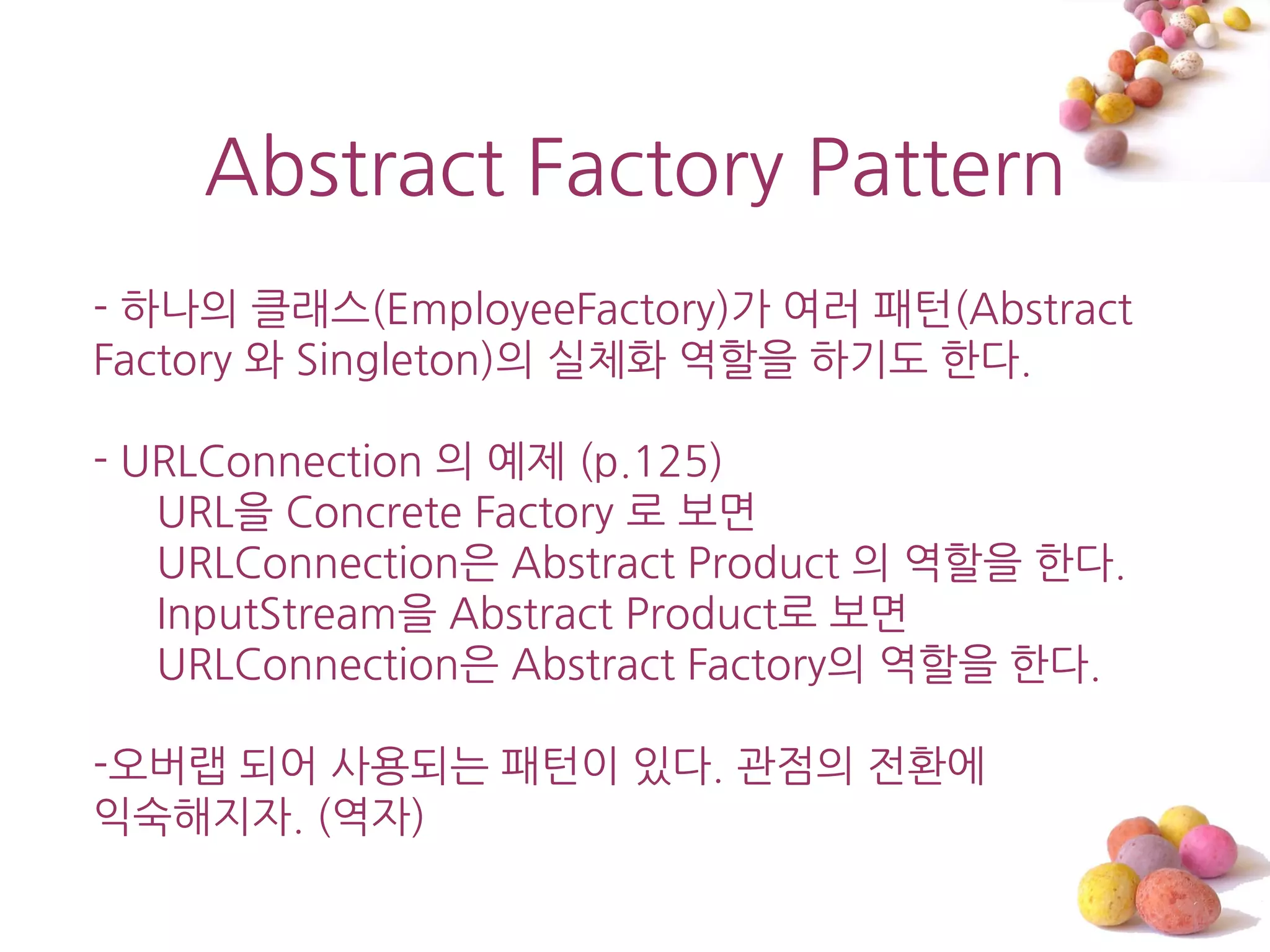 Abstract Factory Pattern
- 하나의 클래스(EmployeeFactory)가 여러 패턴(Abstract
Factory 와 Singleton)의 실체화 역할을 하기도 한다.

- URLConnection 의 예제 (p.125)
   URL을 Concrete Factory 로 보면
   URLConnection은 Abstract Product 의 역할을 한다.
   InputStream을 Abstract Product로 보면
   URLConnection은 Abstract Factory의 역할을 한다.

-오버랩 되어 사용되는 패턴이 있다. 관점의 젂홖에
익숙해지자. (역자)
 