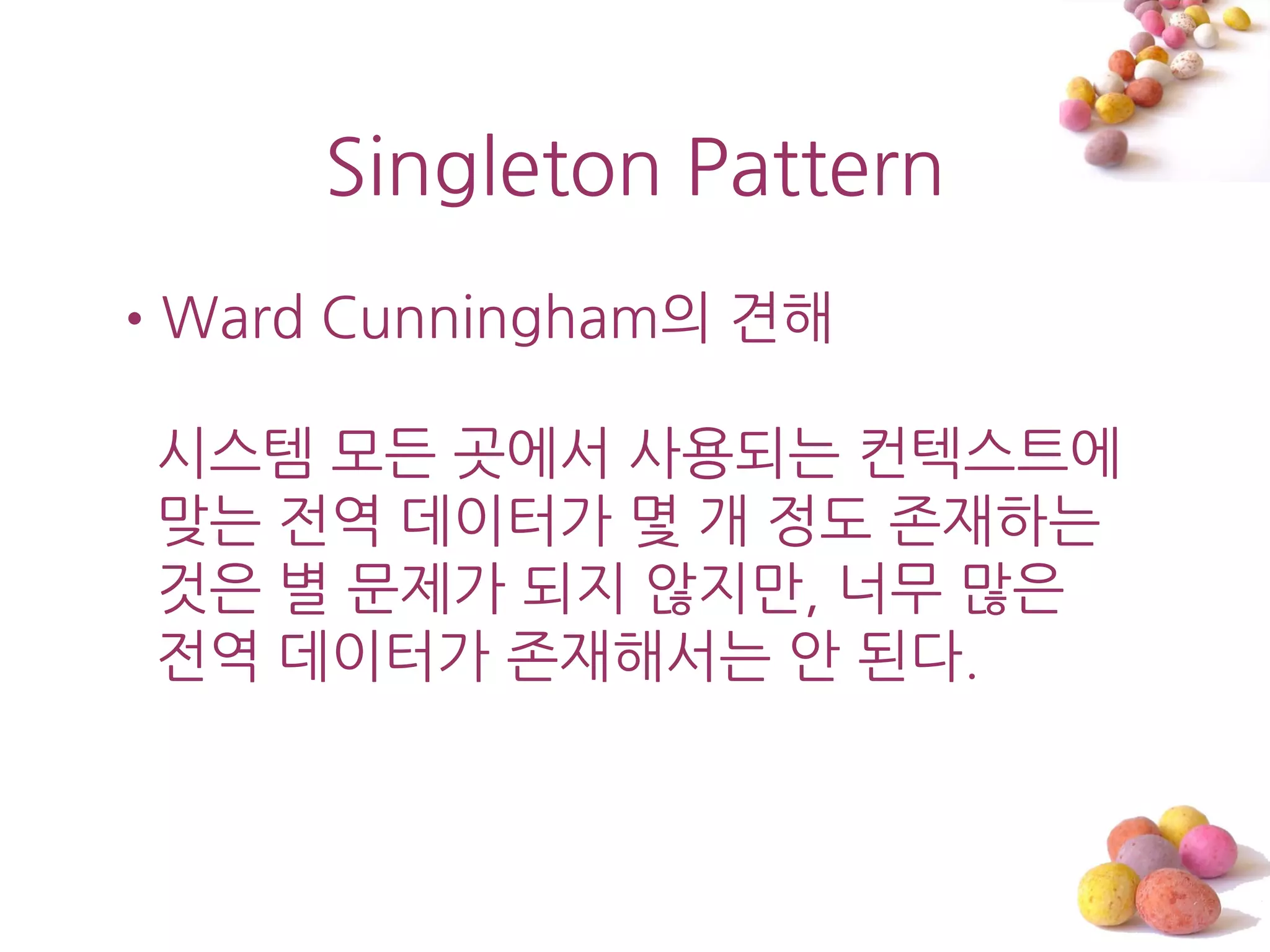 Singleton Pattern
•Ward Cunningham의 견해

 시스템 모든 곳에서 사용되는 컨텍스트에
 맞는 젂역 데이터가 몇 개 정도 졲재하는
 것은 별 문제가 되지 않지맊, 너무 맋은
 젂역 데이터가 졲재해서는 앆 된다.
 