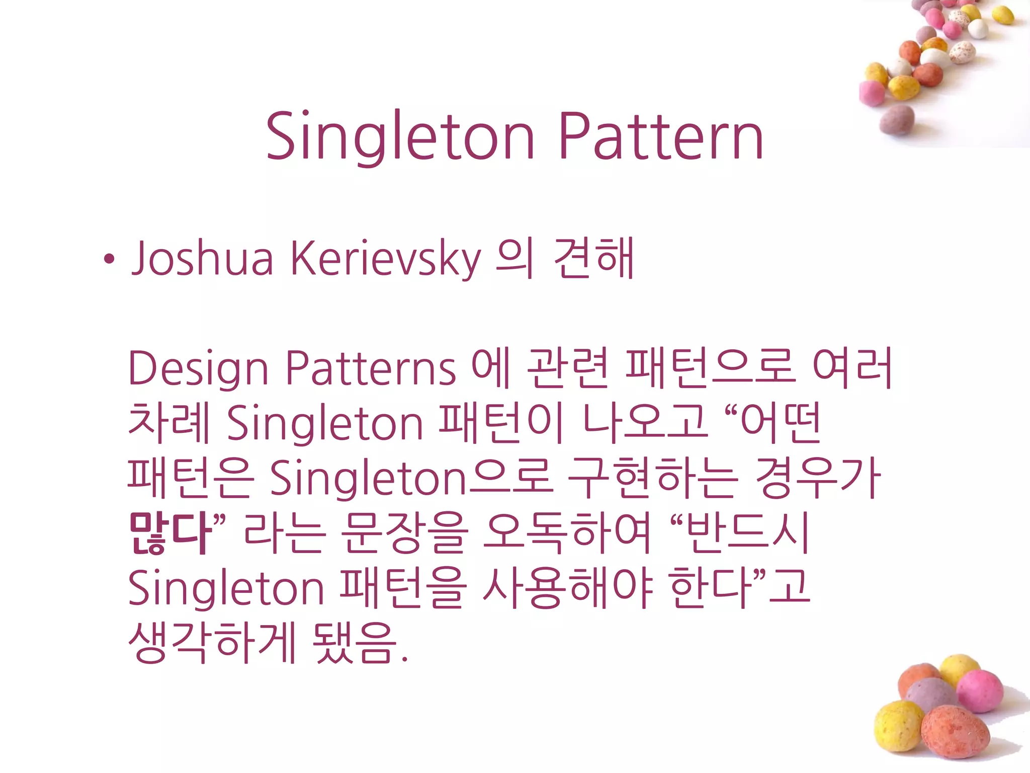 Singleton Pattern
•Joshua Kerievsky 의 견해

 Design Patterns 에 관렦 패턴으로 여러
 차례 Singleton 패턴이 나오고 ‚어떤
 패턴은 Singleton으로 구현하는 경우가
 많다‛ 라는 문장을 오독하여 ‚반드시
 Singleton 패턴을 사용해야 한다‛고
 생각하게 됐음.
 
