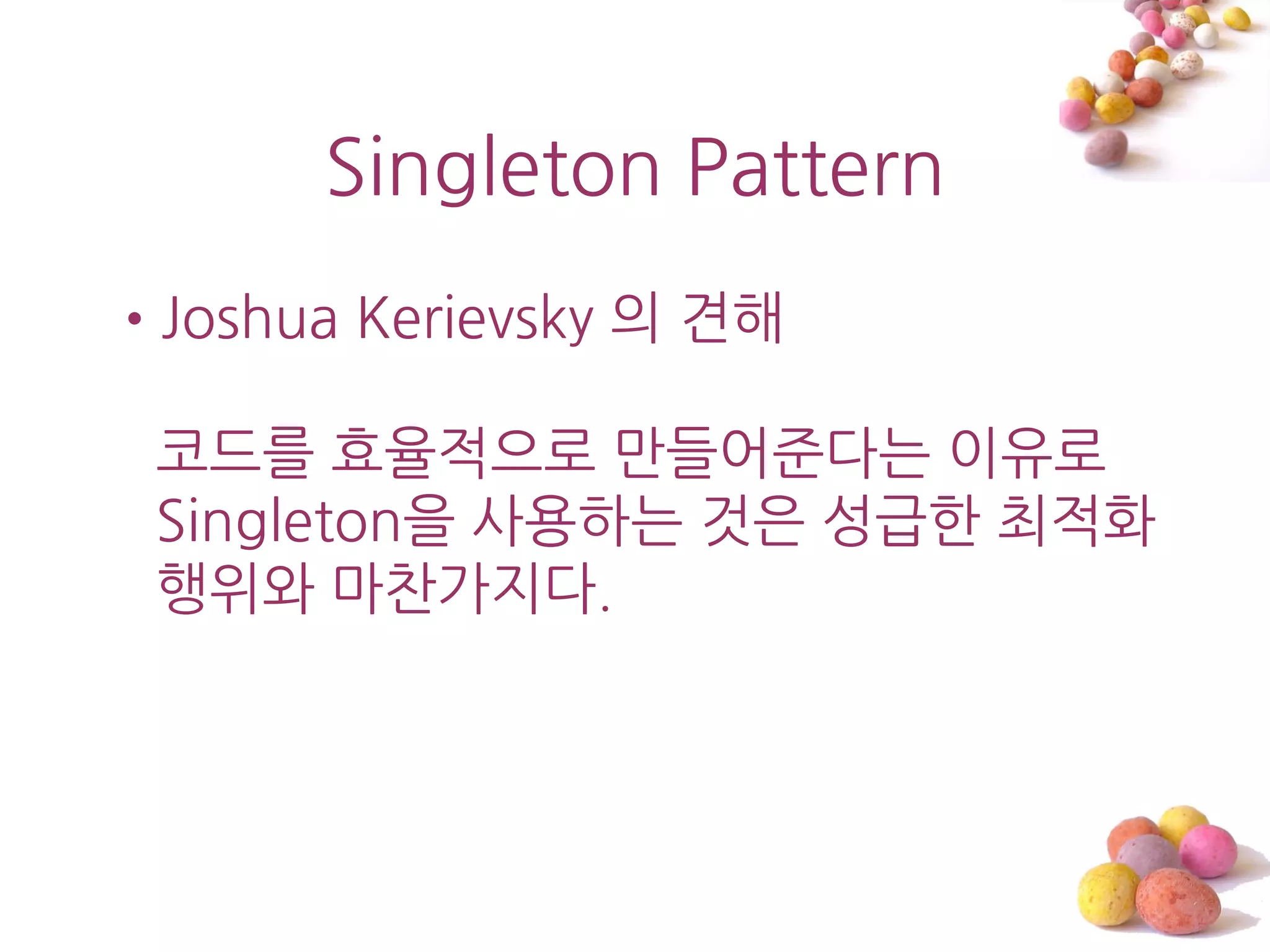 Singleton Pattern
•Joshua Kerievsky 의 견해

 코드를 효율적으로 맊들어준다는 이유로
 Singleton을 사용하는 것은 성급한 최적화
 행위와 마찬가지다.
 