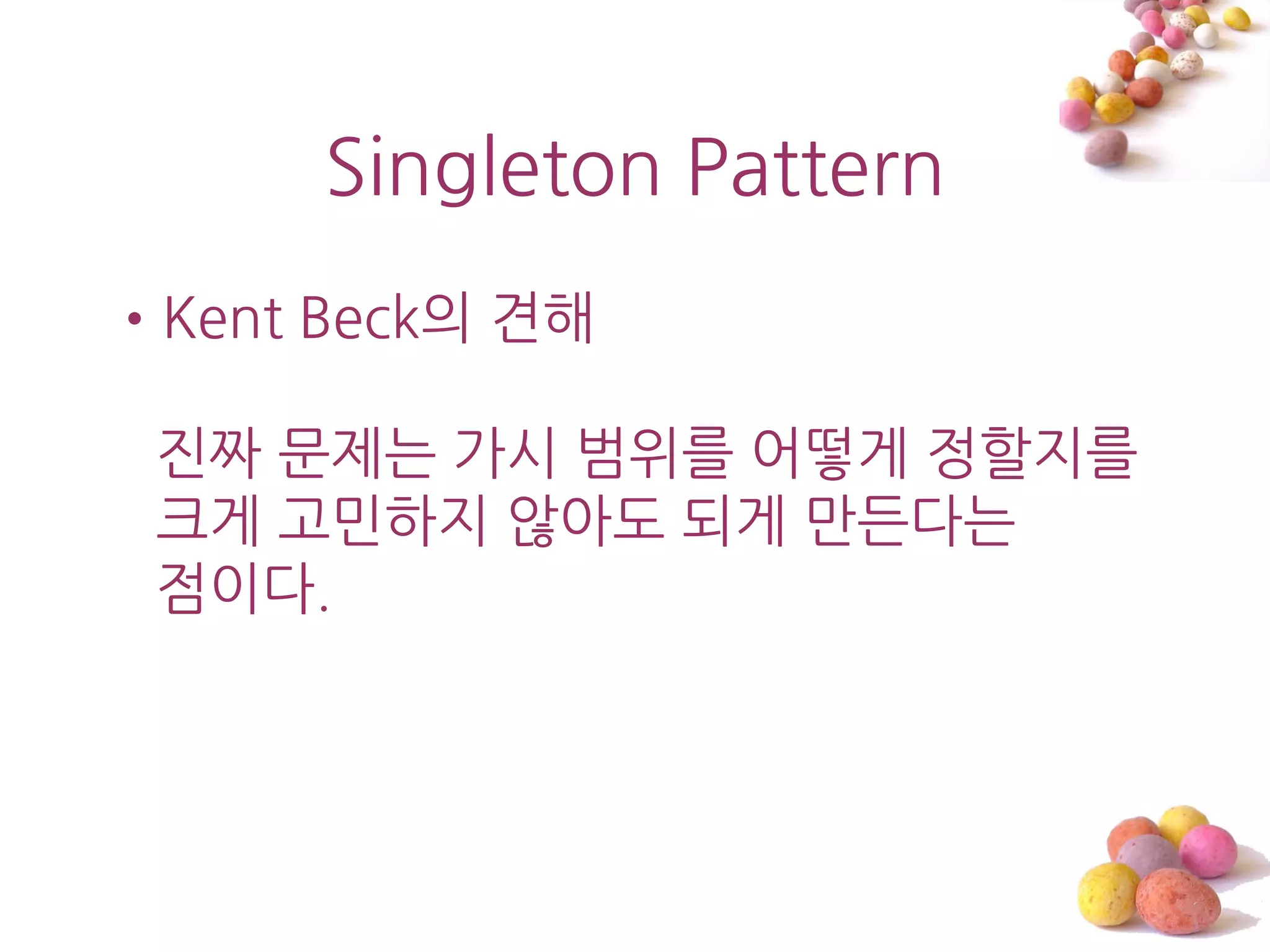 Singleton Pattern
•Kent Beck의 견해

 진짜 문제는 가시 범위를 어떻게 정할지를
 크게 고민하지 않아도 되게 맊든다는
 점이다.
 