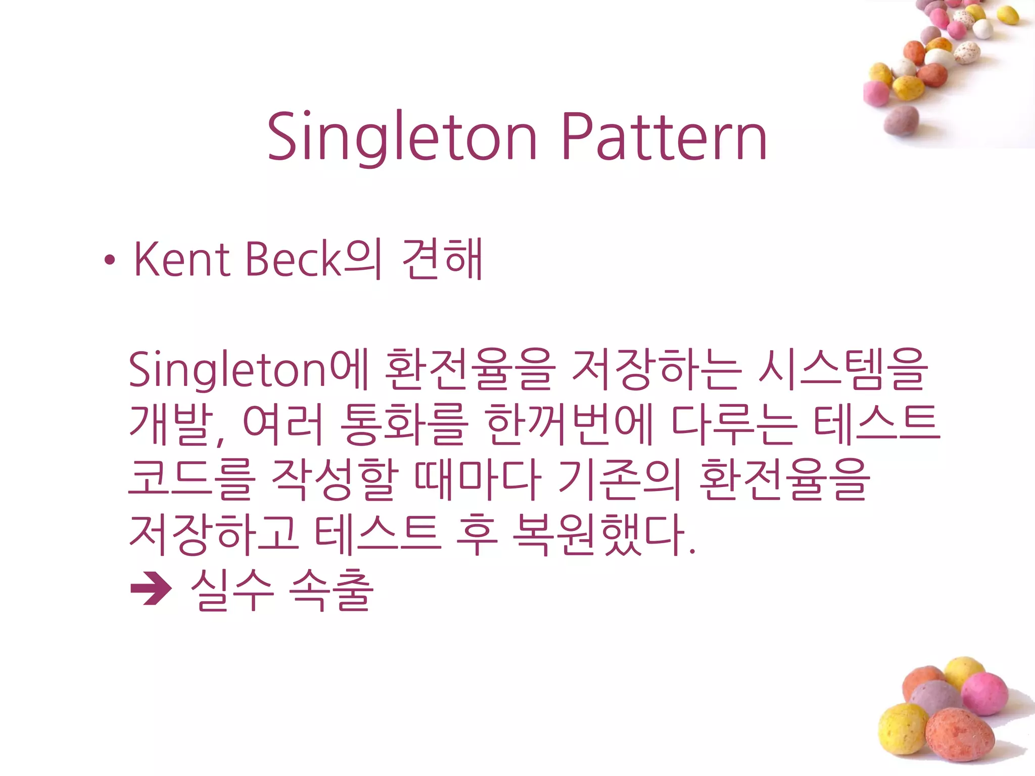 Singleton Pattern
•Kent Beck의 견해

 Singleton에 홖젂율을 저장하는 시스템을
 개발, 여러 통화를 한꺼번에 다루는 테스트
 코드를 작성할 때마다 기졲의 홖젂율을
 저장하고 테스트 후 복원했다.
  실수 속출
 