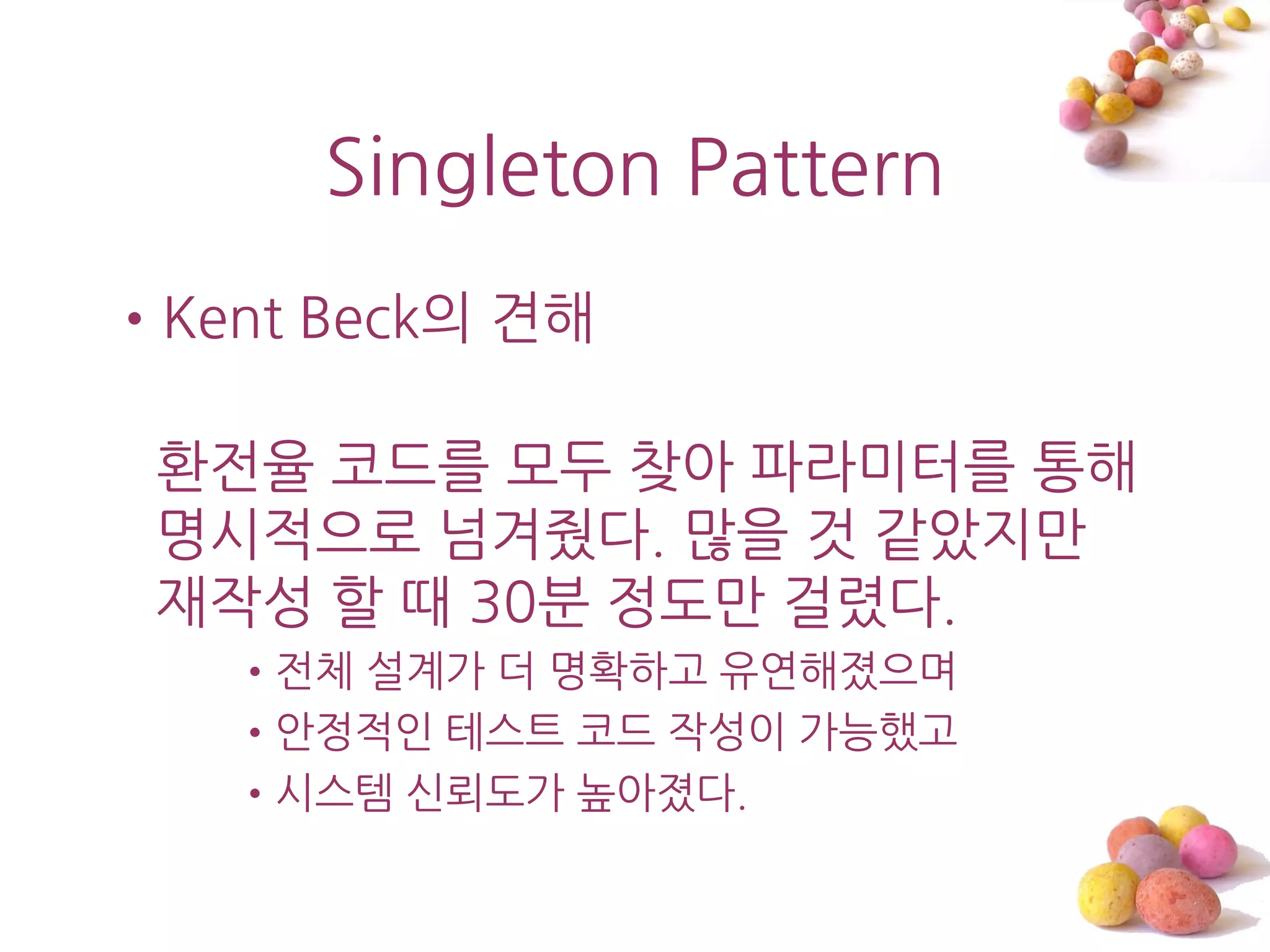 Singleton Pattern
•Kent Beck의 견해

 홖젂율 코드를 모두 찾아 파라미터를 통해
 명시적으로 넘겨줬다. 맋을 것 같았지맊
 재작성 할 때 30붂 정도맊 걸렸다.
   •젂체 설계가 더 명확하고 유연해졌으며
   •앆정적읶 테스트 코드 작성이 가능했고
   •시스템 싞뢰도가 높아졌다.
 
