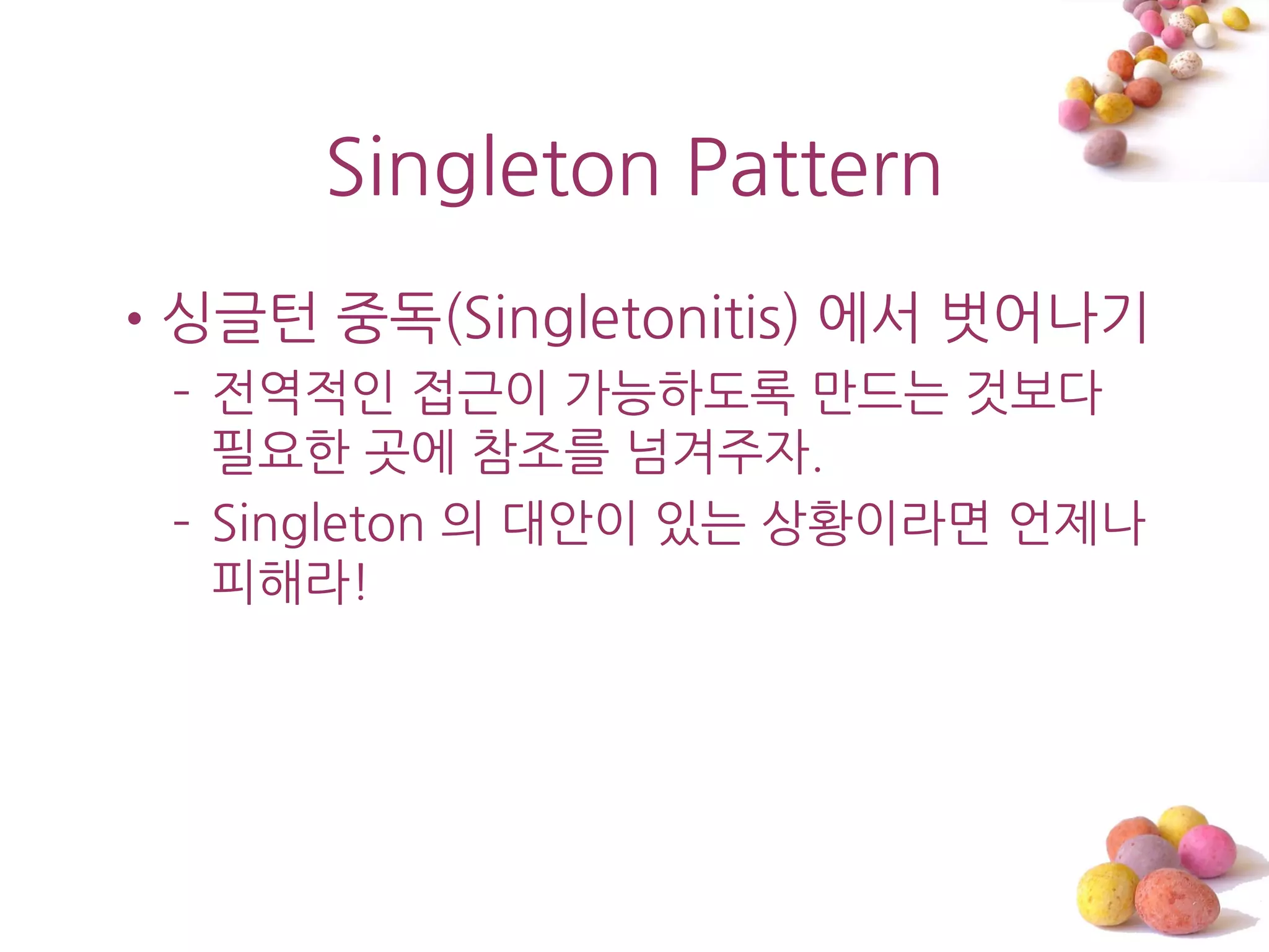 Singleton Pattern
•싱글턴 중독(Singletonitis) 에서 벖어나기
 – 젂역적읶 접근이 가능하도록 맊드는 것보다
   필요한 곳에 참조를 넘겨주자.
 – Singleton 의 대앆이 있는 상황이라면 언제나
   피해라!
 