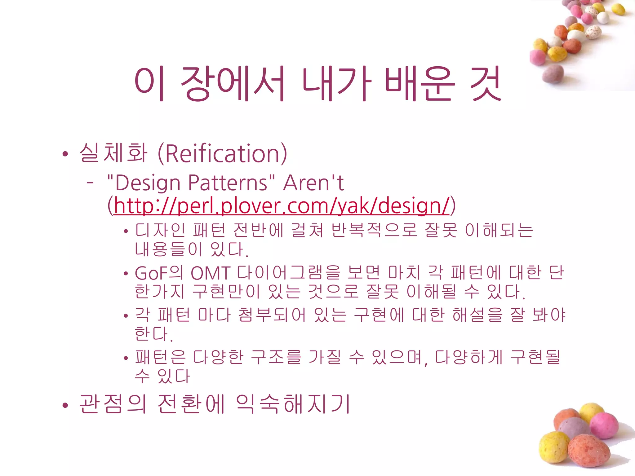 이 장에서 내가 배운 것
•실체화 (Reification)
  – "Design Patterns" Aren't
    (http://perl.plover.com/yak/design/)
     •디자인 패턴 전반에 걸쳐 반복적으로 잘못 이해되는
      내용들이 있다.
     •GoF의 OMT 다이어그램을 보면 마치 각 패턴에 대한 단
      한가지 구현만이 있는 것으로 잘못 이해될 수 있다.
     •각 패턴 마다 첨부되어 있는 구현에 대한 해설을 잘 봐야
      한다.
     •패턴은 다양한 구조를 가질 수 있으며, 다양하게 구현될
      수 있다
•관점의 전환에 익숙해지기
 