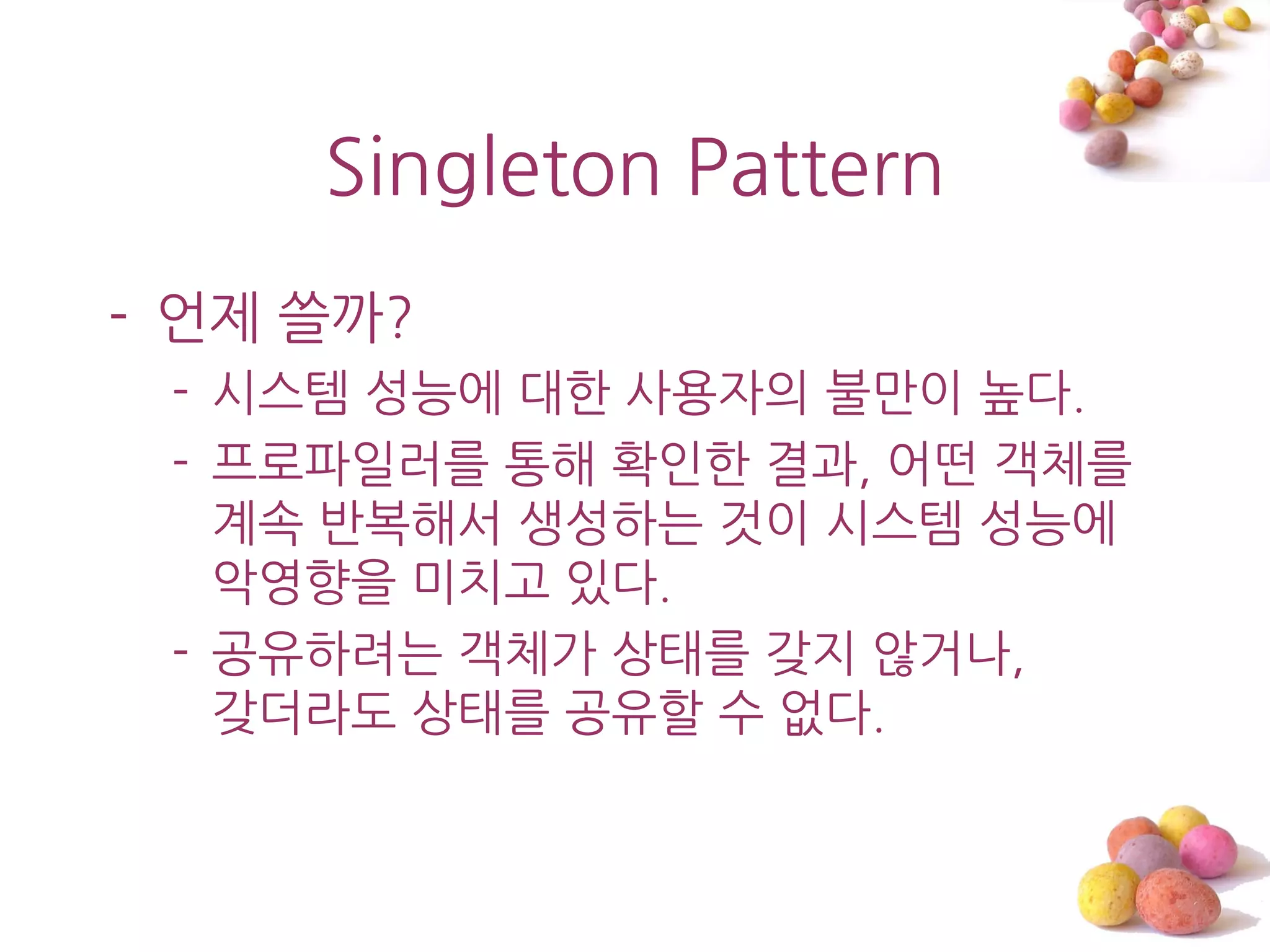 Singleton Pattern
- 언제 쓸까?
 - 시스템 성능에 대한 사용자의 불맊이 높다.
 - 프로파읷러를 통해 확읶한 결과, 어떤 객체를
   계속 반복해서 생성하는 것이 시스템 성능에
   악영향을 미치고 있다.
 - 공유하려는 객체가 상태를 갖지 않거나,
   갖더라도 상태를 공유할 수 없다.
 