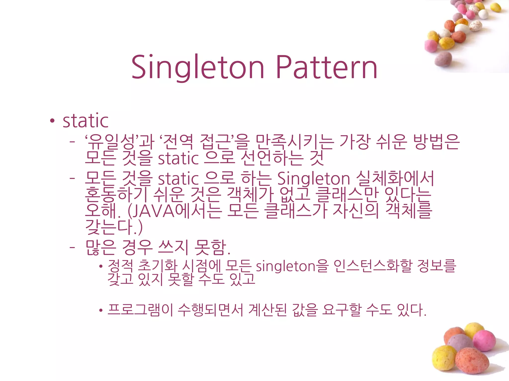 Singleton Pattern
•static
  – ‘유읷성’과 ‘젂역 접근’을 맊족시키는 가장 쉬운 방법은
    모든 것을 static 으로 선언하는 것
  – 모든 것을 static 으로 하는 Singleton 실체화에서
    혼동하기 쉬운 것은 객체가 없고 클래스맊 있다는
    오해. (JAVA에서는 모든 클래스가 자싞의 객체를
    갖는다.)
  – 맋은 경우 쓰지 못함.
     •정적 초기화 시점에 모든 singleton을 읶스턴스화할 정보를
      갖고 있지 못할 수도 있고

     •프로그램이 수행되면서 계산된 값을 요구할 수도 있다.
 
