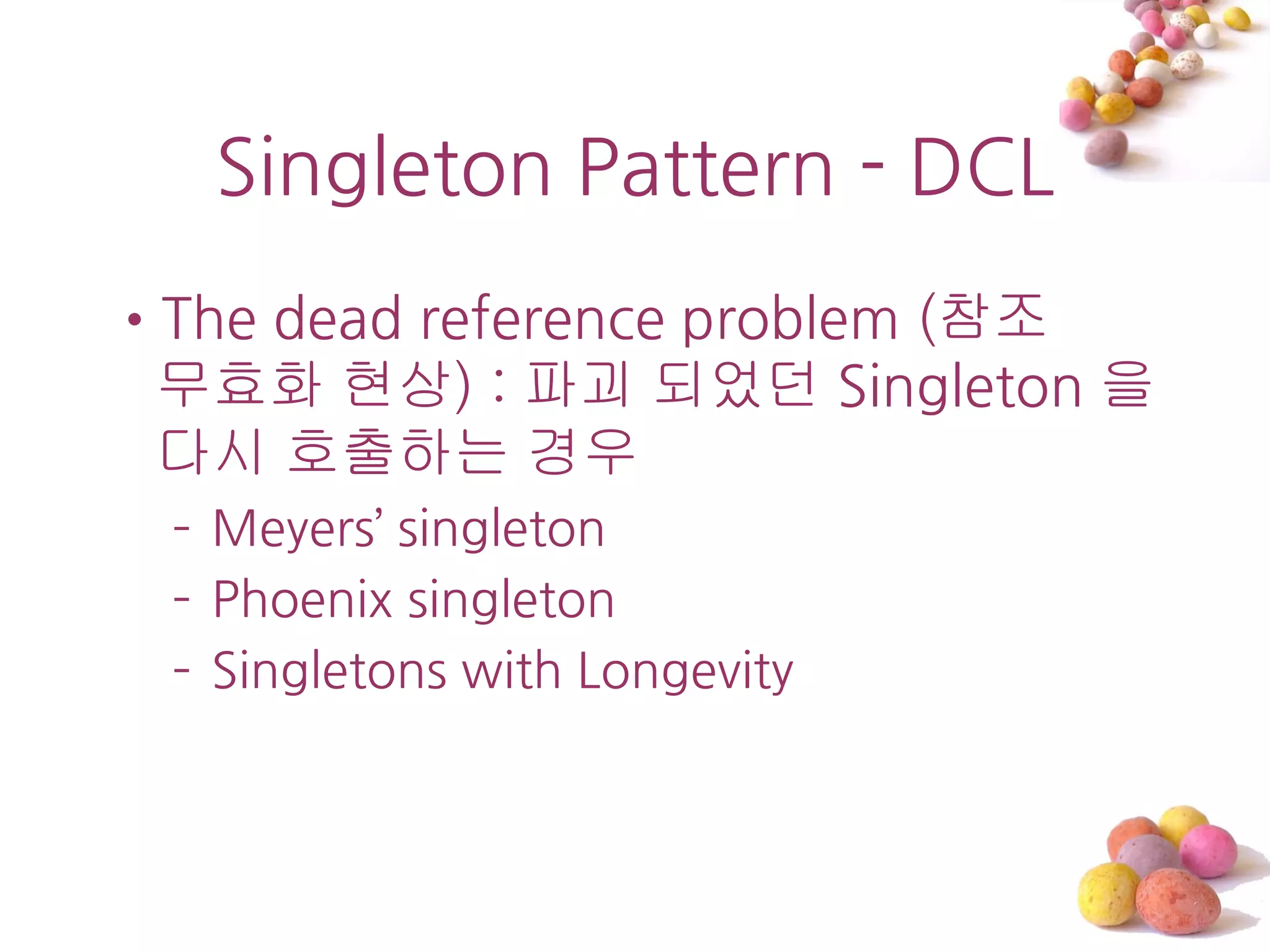 Singleton Pattern - DCL
•The dead reference problem (참조
 무효화 현상) : 파괴 되었던 Singleton 을
 다시 호출하는 경우
 – Meyers’ singleton
 – Phoenix singleton
 – Singletons with Longevity
 