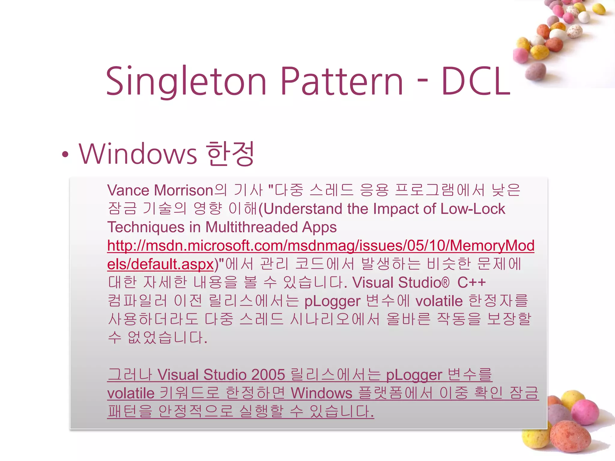 Singleton Pattern - DCL
•Windows 한정
  Vance Morrison의 기사 "다중 스레드 응용 프로그램에서 낮은
  잠금 기술의 영향 이해(Understand the Impact of Low-Lock
  Techniques in Multithreaded Apps
  http://msdn.microsoft.com/msdnmag/issues/05/10/MemoryMod
  els/default.aspx)"에서 관리 코드에서 발생하는 비슷한 문제에
  대한 자세한 내용을 볼 수 있습니다. Visual Studio® C++
  컴파일러 이전 릴리스에서는 pLogger 변수에 volatile 한정자를
  사용하더라도 다중 스레드 시나리오에서 올바른 작동을 보장할
  수 없었습니다.

  그러나 Visual Studio 2005 릴리스에서는 pLogger 변수를
  volatile 키워드로 한정하면 Windows 플랫폼에서 이중 확인 잠금
  패턴을 안정적으로 실행할 수 있습니다.
 