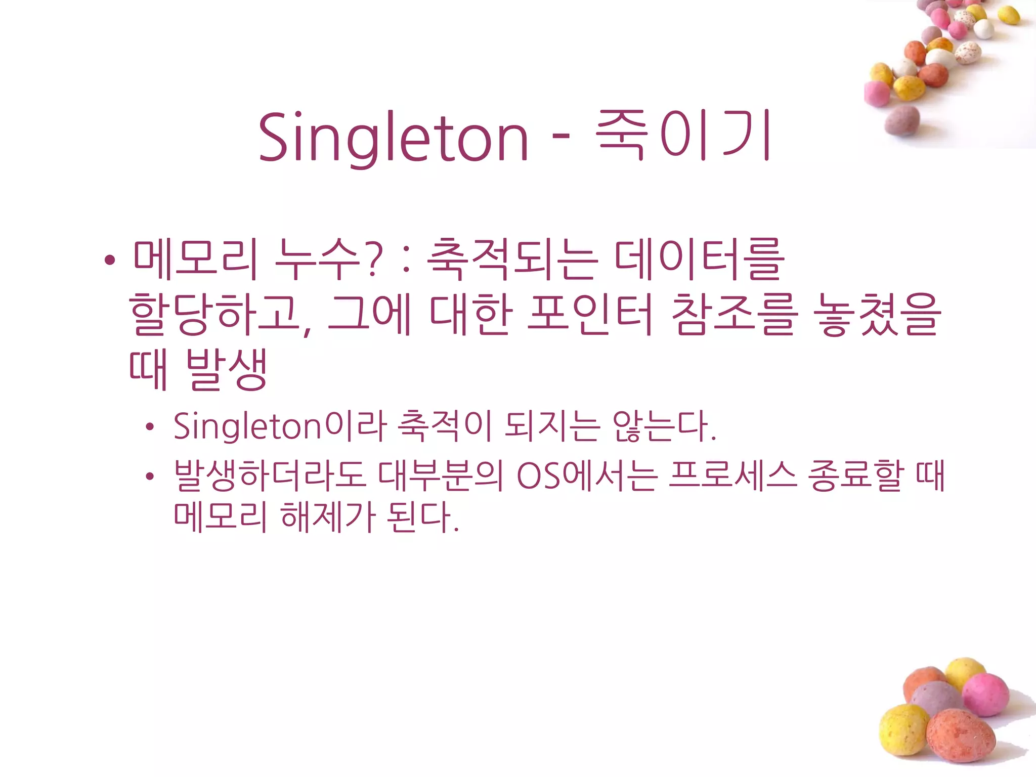 Singleton - 죽이기
•메모리 누수? : 축적되는 데이터를
 할당하고, 그에 대한 포읶터 참조를 놓쳤을
 때 발생
 • Singleton이라 축적이 되지는 않는다.
 • 발생하더라도 대부붂의 OS에서는 프로세스 종료할 때
   메모리 해제가 된다.
 