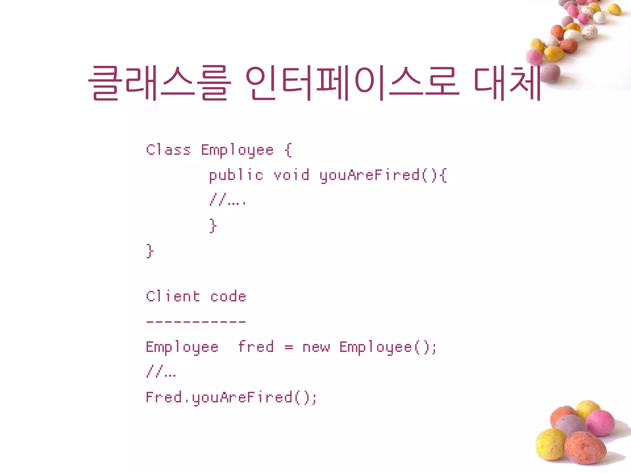 클래스를 읶터페이스로 대체
 Class Employee {
        public void youAreFired(){
        //….
        }
 }

 Client code
 -----------
 Employee fred = new Employee();
 //…
 Fred.youAreFired();
 