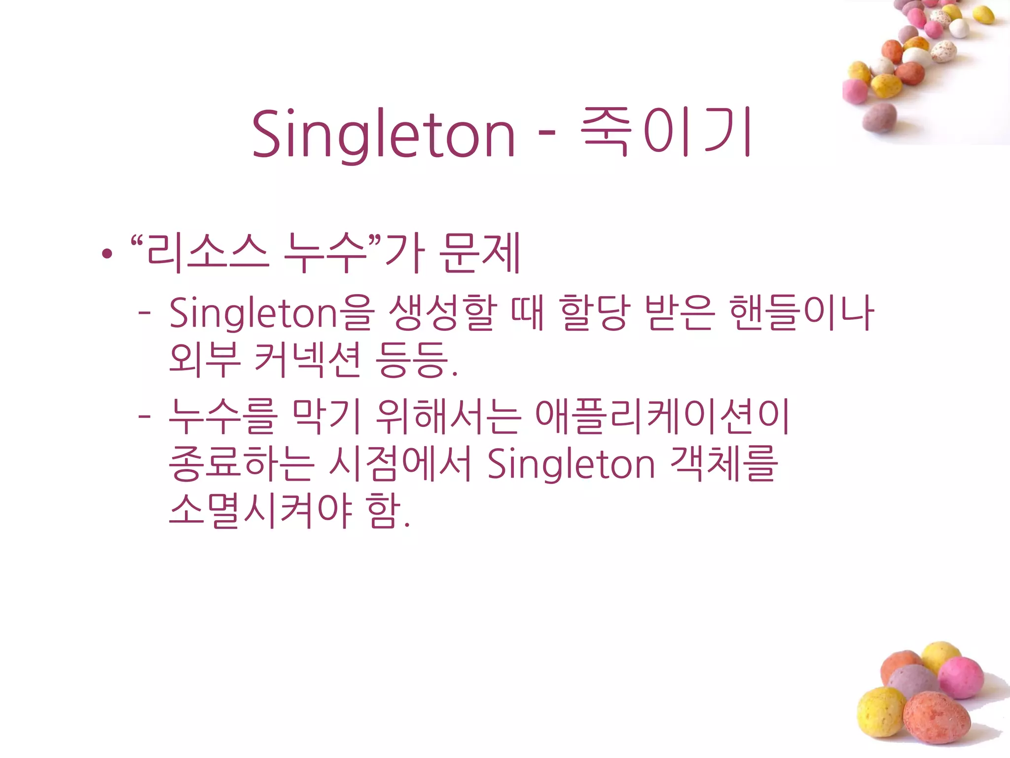 Singleton - 죽이기
•‚리소스 누수‛가 문제
 – Singleton을 생성할 때 할당 받은 핸들이나
   외부 커넥션 등등.
 – 누수를 막기 위해서는 애플리케이션이
   종료하는 시점에서 Singleton 객체를
   소멸시켜야 함.
 