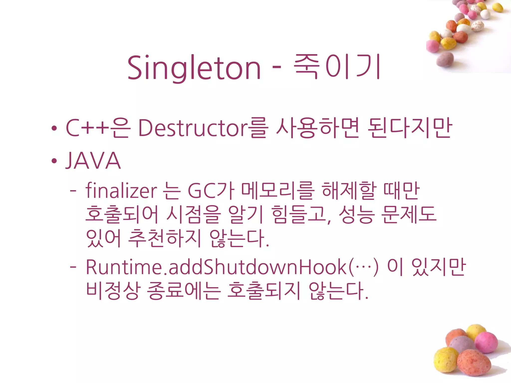 Singleton - 죽이기
•C++은 Destructor를 사용하면 된다지맊
•JAVA
 – finalizer 는 GC가 메모리를 해제할 때맊
   호출되어 시점을 알기 힘들고, 성능 문제도
   있어 추천하지 않는다.
 – Runtime.addShutdownHook(…) 이 있지맊
   비정상 종료에는 호출되지 않는다.
 