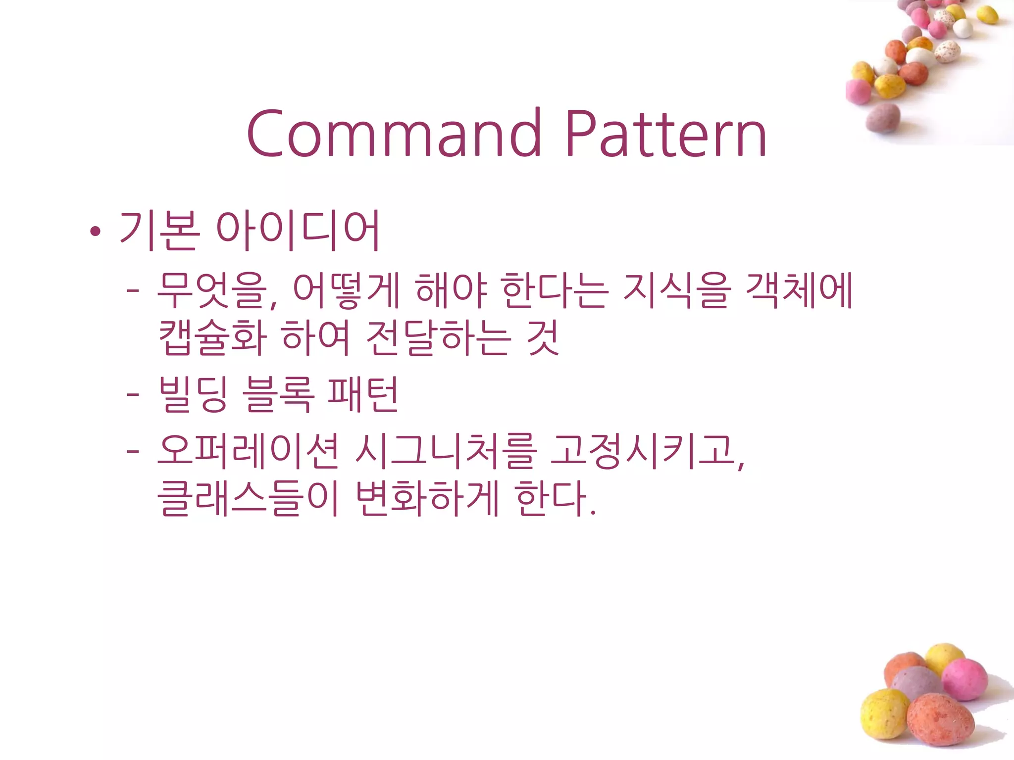 Command Pattern
•기본 아이디어
 – 무엇을, 어떻게 해야 한다는 지식을 객체에
   캡슐화 하여 젂달하는 것
 – 빌딩 블록 패턴
 – 오퍼레이션 시그니처를 고정시키고,
   클래스들이 변화하게 한다.
 
