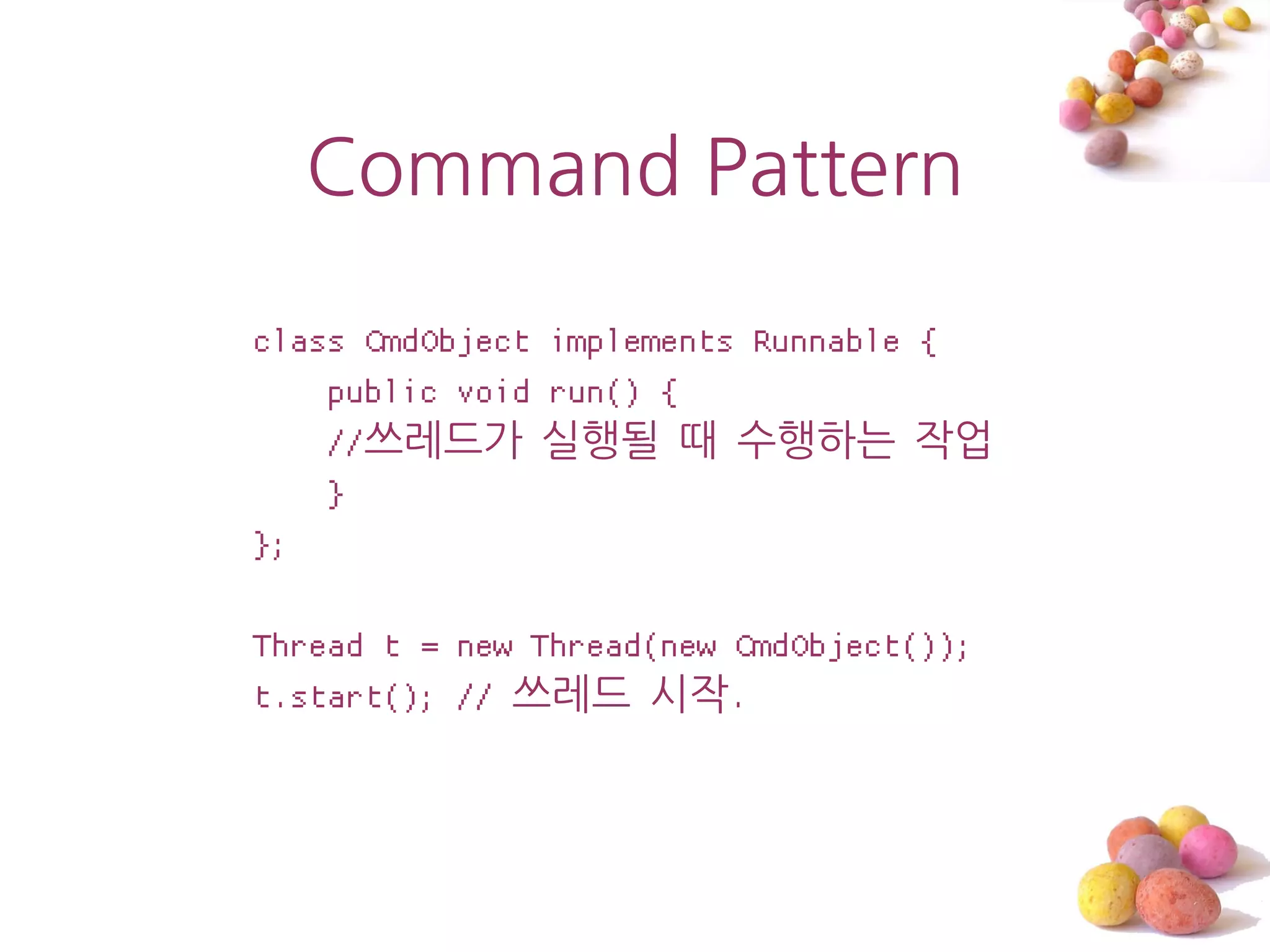 Command Pattern

class CmdObject implements Runnable {
    public void run() {
    //쓰레드가 실행될 때 수행하는 작업
    }
};

Thread t = new Thread(new CmdObject());
t.start(); // 쓰레드 시작.
 