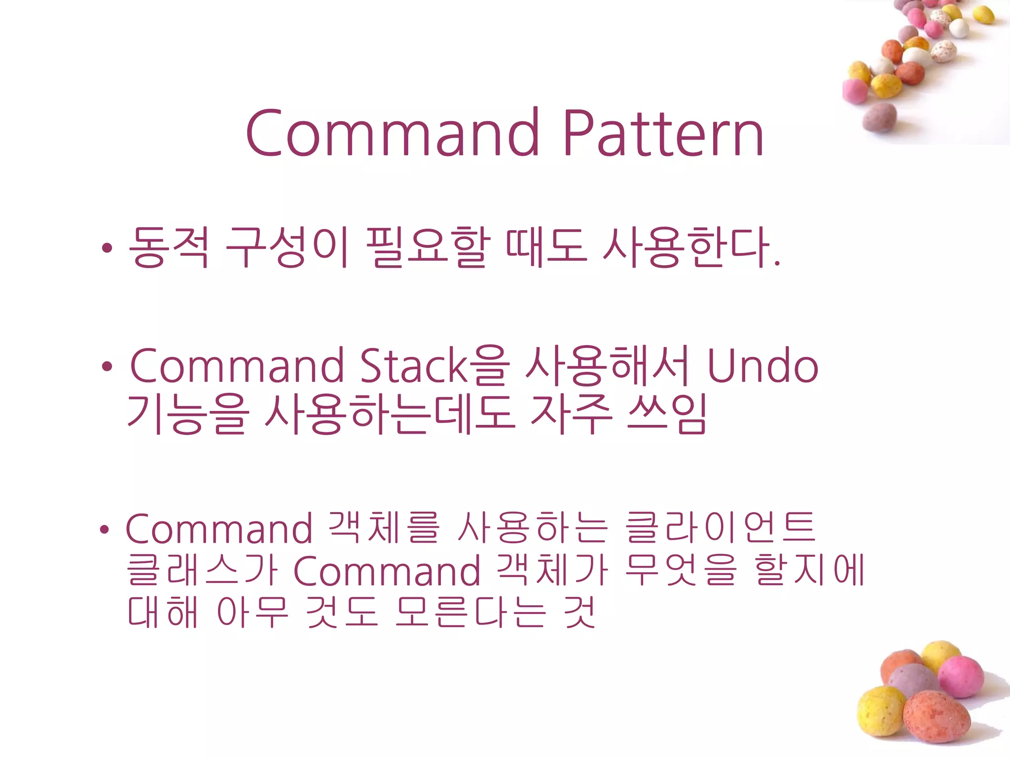 Command Pattern
•동적 구성이 필요할 때도 사용한다.

•Command Stack을 사용해서 Undo
 기능을 사용하는데도 자주 쓰임

•Command 객체를 사용하는 클라이언트
 클래스가 Command 객체가 무엇을 할지에
 대해 아무 것도 모른다는 것
 