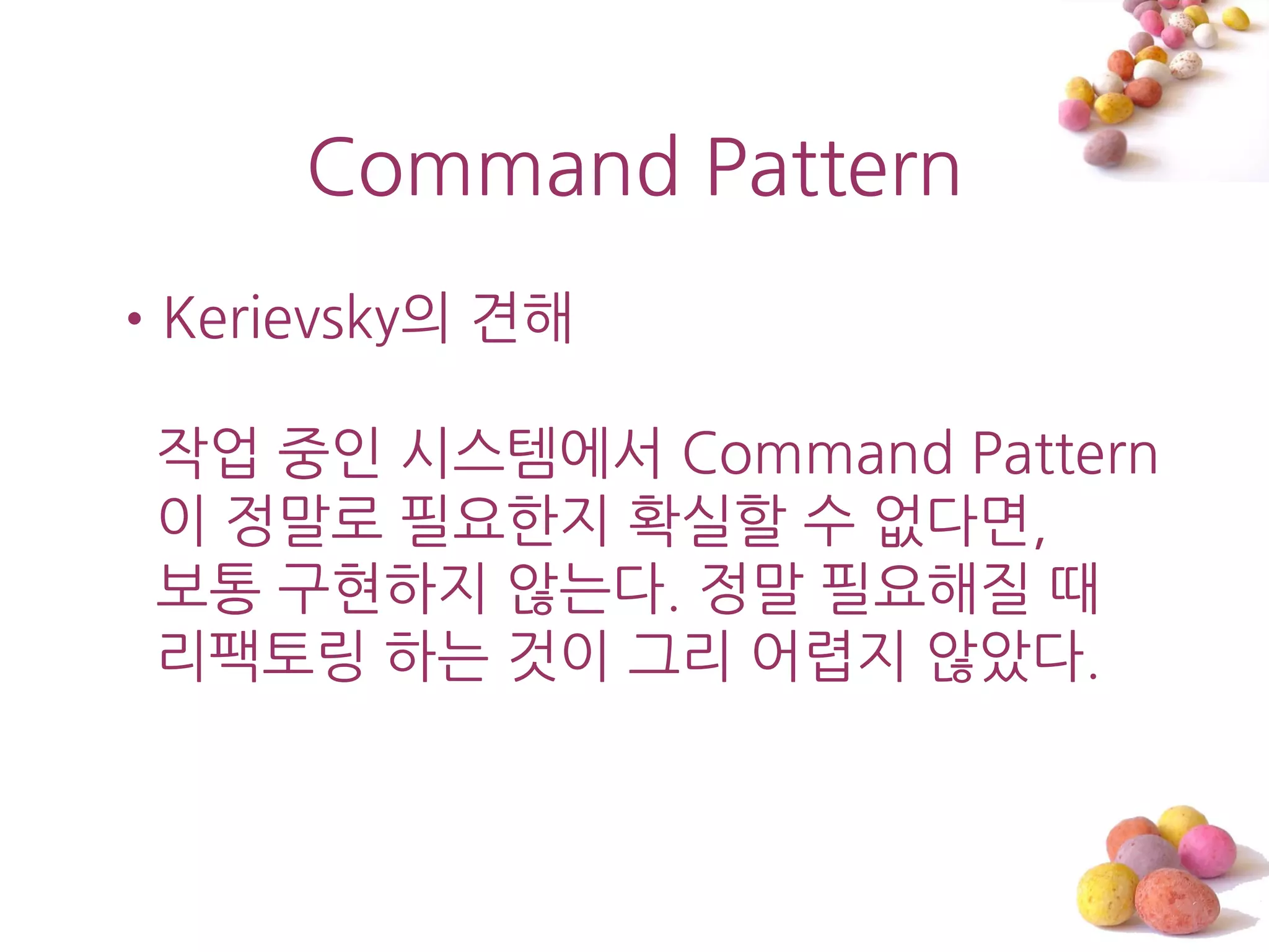 Command Pattern
•Kerievsky의 견해

 작업 중읶 시스템에서 Command Pattern
 이 정말로 필요한지 확실할 수 없다면,
 보통 구현하지 않는다. 정말 필요해질 때
 리팩토링 하는 것이 그리 어렵지 않았다.
 