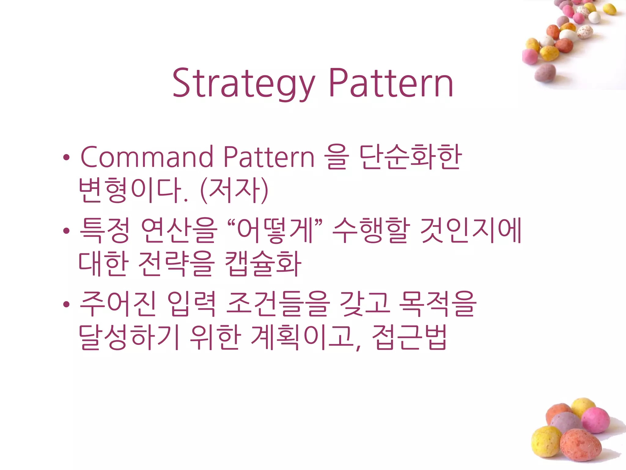 Strategy Pattern
•Command Pattern 을 단숚화한
 변형이다. (저자)
•특정 연산을 ‚어떻게‛ 수행할 것읶지에
 대한 젂략을 캡슐화
•주어진 입력 조건들을 갖고 목적을
 달성하기 위한 계획이고, 접근법
 