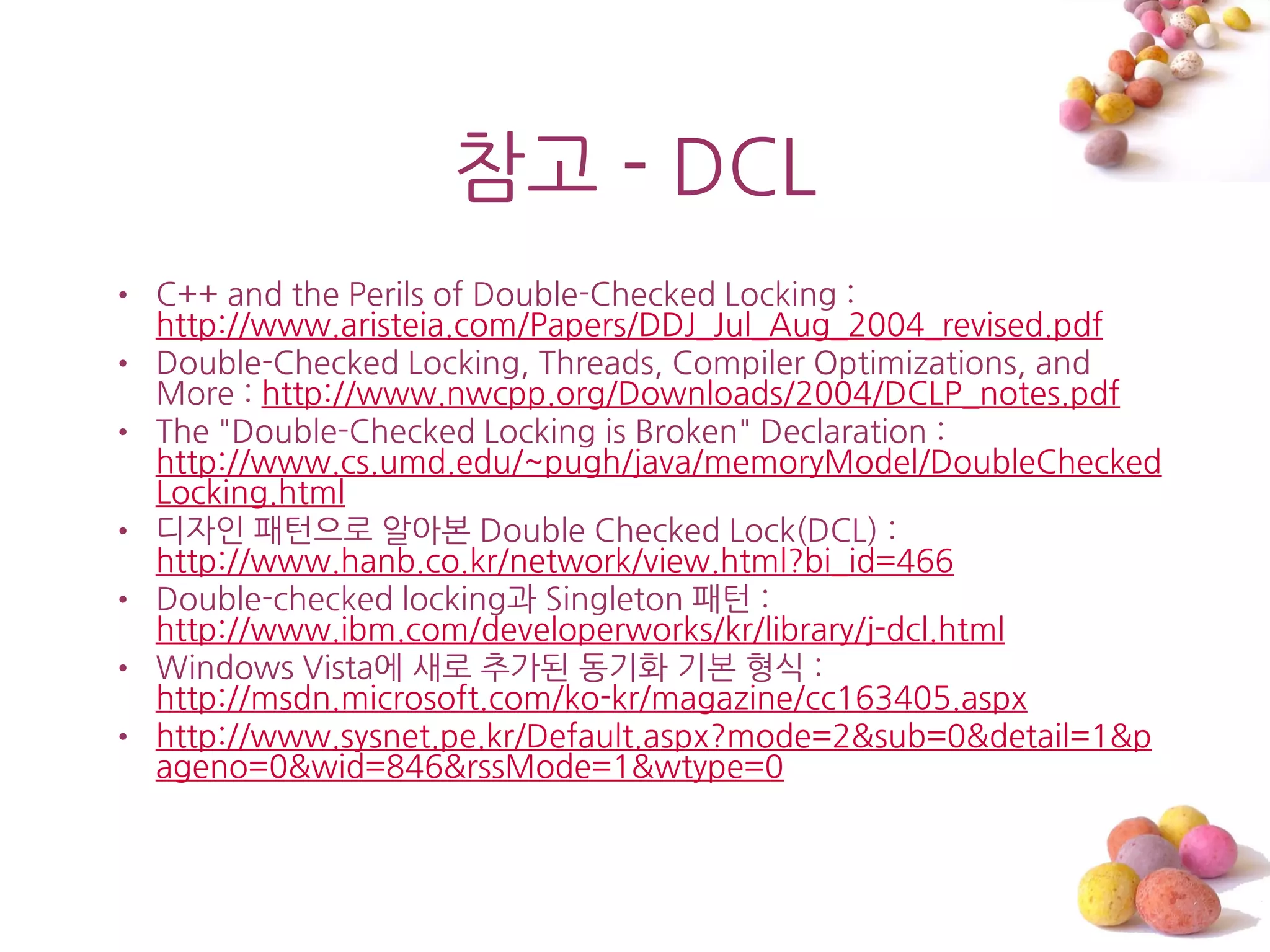 참고 - DCL
• C++ and the Perils of Double-Checked Locking :
  http://www.aristeia.com/Papers/DDJ_Jul_Aug_2004_revised.pdf
• Double-Checked Locking, Threads, Compiler Optimizations, and
  More : http://www.nwcpp.org/Downloads/2004/DCLP_notes.pdf
• The "Double-Checked Locking is Broken" Declaration :
  http://www.cs.umd.edu/~pugh/java/memoryModel/DoubleChecked
  Locking.html
• 디자읶 패턴으로 알아본 Double Checked Lock(DCL) :
  http://www.hanb.co.kr/network/view.html?bi_id=466
• Double-checked locking과 Singleton 패턴 :
  http://www.ibm.com/developerworks/kr/library/j-dcl.html
• Windows Vista에 새로 추가된 동기화 기본 형식 :
  http://msdn.microsoft.com/ko-kr/magazine/cc163405.aspx
• http://www.sysnet.pe.kr/Default.aspx?mode=2&sub=0&detail=1&p
  ageno=0&wid=846&rssMode=1&wtype=0
 